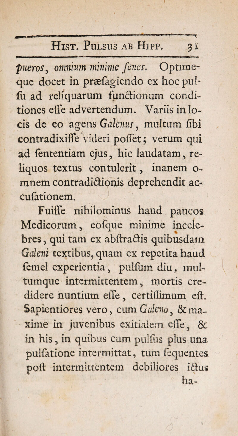 Hist. Pulsus ab Hipp. 31 1,111 mniMi'*1 i*W»«<WWBWtWWBB» <11 ill<fc i v«g< ;pueros, omnium minime fenes. Optirae- que docet in praelagiendo ex hoc pul- lu ad reliquarum functionum condi¬ tiones effe advertendum. Variis in lo¬ cis de eo agens Galenus, multum libi contradixiife videri pollet; verum qui ad lententiam ejus, hic laudatam, re¬ liquos textus contulerit, inanem o- ranem contradidionis deprehendit ac- culationem. 1 i ' FuilTe nihilominus haud paucos Medicorum, eofque minime incele¬ bres, qui tam ex abftradis quibusdam Galeni textibus, quam ex repetita haud femel experientia, pullum diu, mul¬ tumque intermittentem, mortis cre¬ didere nuntium effe, certillimum cft, Sapientiores vero, cum Galeno, & ma¬ xime in juvenibus exitialem effe, & in his, in quibus cum pullus plus una pullatione intermittat, tum fequentes ooft intermittentem debiliores idus lici-