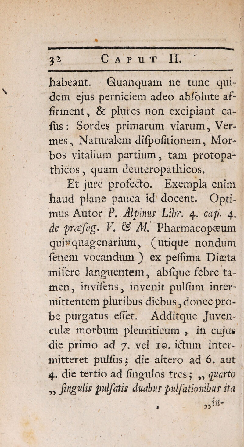 habeant. Quanquam ne tunc qui¬ dem ejus perniciem adeo ablblute af¬ firment, & plures non excipiant ca- fus: Sordes primarum viarum, Ver¬ mes , Naturalem difpofitionem, Mor¬ bos vitalium partium, tam protopa- thicos, quam deuteropathicos. Et jure profefto. Exempla enim haud plane pauca id docent. Opti¬ mus Autor P. Alpinus Libr. 4. cap. 4. de prafag. V. & M. Pharmacopaeum quinquagenarium, (utique nondum fenern vocandum ) ex pelfima Diaeta miiere languentem, abfque febre ta¬ men, invilens, invenit pulfum inter¬ mittentem pluribus diebus, donec pro¬ be purgatus effet. Additque Juven¬ culae morbum pleuriticum , in cujus die primo ad 7. vel 1©. i£ium inter¬ mitteret pullus; die altero ad 6. aut 4. die tertio ad fingulos tres ,* ,, quarto „ fingulis pulfatis duabus pulfatiombus ita