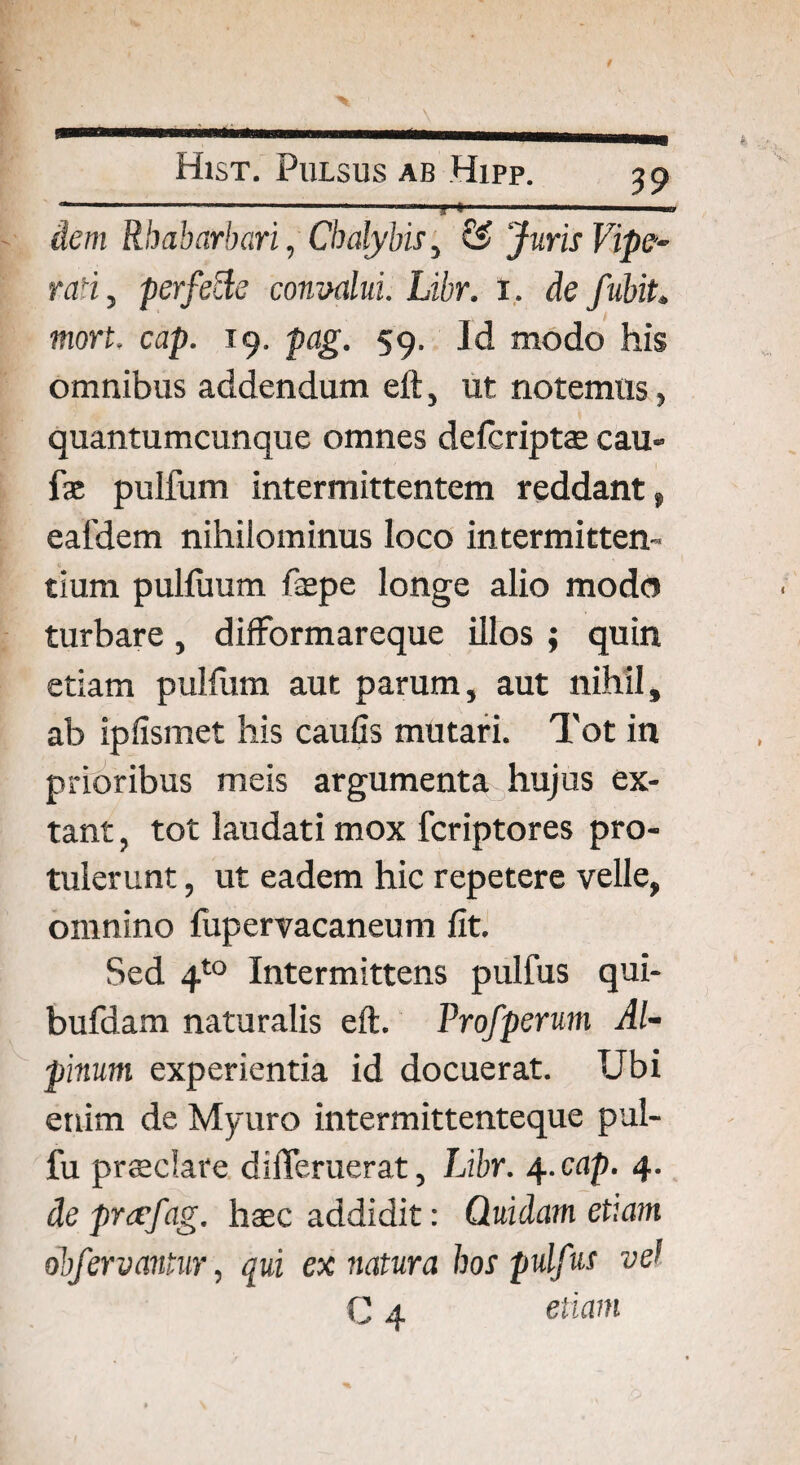 dem Rhabarbari, Chalybis, ££ Juris Vipe- raH, perfefte convalui. Libr. i. de fubit. mort. cap. 19. pag. 59. Id modo his omnibus addendum eft, ut notemus, quantumcunque omnes delcriptae cau- fas pulfum intermittentem reddant» eafdem nihilominus loco intermitten¬ tium pulfuum fepe longe alio modo turbare, difformareque illos ; quin etiam pulfum aut parum, aut nihil, ab ipfismet his caufis mutari. Tot in prioribus meis argumenta hujus ex- tant, tot laudati mox fcriptores pro¬ tulerunt , ut eadem hic repetere velle, omnino fupervacaneum fit. Sed 4to Intermittens pulfus qui- bufdam naturalis eft. Profperum Al¬ pinum experientia id docuerat. Ubi etiim de Myuro intermittenteque pul- fu prsedare dilTeruerat, Libr. 4.cap. 4. de prtcfag. hasc addidit: Quidam etiam obfervantur, qui ex natura hos pulfus vel C 4 etiam