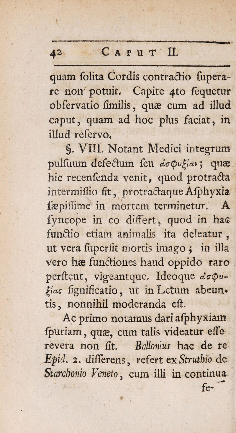 quam (blita Cordis contradio fupcra- re non potuit. Capite 4to fequetur obfervatio fimilis, quae cum ad illud caput, quam ad hoc plus faciat, in illud refervo, §. VIII. Notant Medici integrum pulfuum defedum feu deipvftctv; quae hic recenlenda venit, quod protrada intermiffio fit, protradaqueAlphyxia fazpifiime in mortem terminetur. A fyncope in eo differt, quod in has fundio etiam animalis ita deleatur , ut vera (uperfit mortis imago ; in illa vero hae fundiones haud oppido raro perflent, vigeantque. Ideoque d<r<pu- gcts fignificatio, ut in Letum abeun¬ tis , nonnihil moderanda eft. Ac primo notamus dari afphyxiam (puriam, quse, cum talis videatur elfe revera non fit. Ballonius hac de re Epici 2. differens, refert ex Struthio de Starchonio Veneto, cum illi in continua fe-