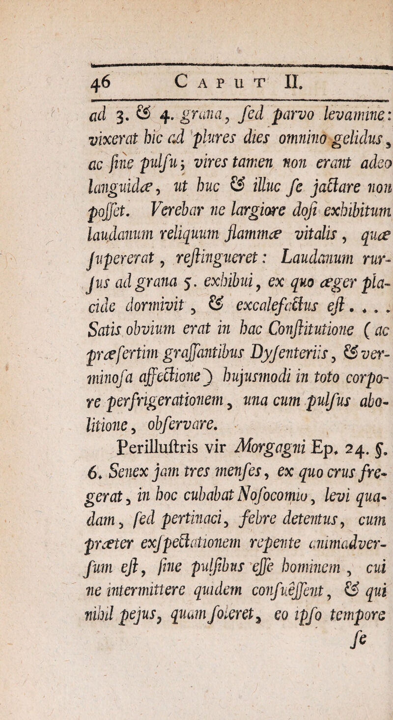 ad 3. & 4. grana, fcd parvo levamine: vixerat hic ad plures dies omnino gelidus , ac fine pulfw, vires tamen non erant adeo languida', ut huc & iUuc fe jactare non pojjet. Verebar ne largiore dofi exhibitum laudanum reliquum flammee vitalis, quae J u per er at, rejlingueret: Laudanum rur- Jus ad grana 5. exhibui, ex quo ager pla¬ cide dormivit, & excalefactus ejl. t . . Satis obvium erat in hac Conflitutione ( ac praefertim grajfantibus Byfenteriis, &ver- minofa affectione j hujusmodi in toto corpo¬ re perfngerationem, una cum pulfus abo¬ litione , obfervare. Perilluftris vir Morgagni Ep. 24. §. 6. Senex jam tres menfes, ex quo crus fre¬ gerat , in hoc cubabat Nofocomiu, levi qua¬ dam , fed pertinaci, febre detentus, cum praeter exfpeclationem repente animadver- fum efl, fine puljibns effe hominem , cui ne intermittere quidem confueffent, & qui nihd pejus, quam foieret, eo ipfo tempore fi