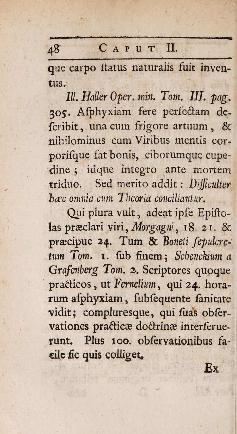 que carpo itatus naturaiis fuit inven¬ tus. IU, HaUer Oper. iniit. Tom. III. pag. 305. Afphyxiam fere perfe&am de- fcribit, una cum frigore artuum , & nihilominus cum Viribus mentis cor» porifque fat bonis, ciborumque cupe- dine ; idque integro ante mortem triduo. Sed merito addit: Difficulter hac omnia cum Theoria conciliantur. , ' . / Qui plura vult, adeat ipie Epifto- las praeclari viri, Morgagni, 18. 21. & praecipue 24. Tum & Boneti fepuler e- tum Tom. 1. fub finem $ Schenckium a Grafenberg Tom. 2. Scriptores quoque pra&icos, ut Fernelium, qui 24. hora¬ rum afphyxiam, fubfequente fanitate vidit; compluresque, qui luas obfer- vationes pra&icae doclrinae interferue- runt. Plus 100. obfervationibus fa¬ cile fic quis colliget» Ex