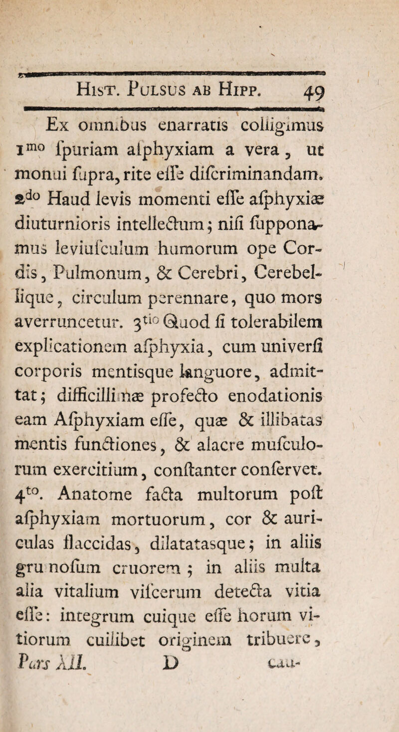 V9 mm*» Ex omn.bus enarratis colligimus Imo fpuriam alphyxiam a vera, uc monui lupra, rite eils dilcriminandam. &do Haud Jevis momenti effe alphyxiae diuturnioris intelleftum; niii luppona- mus leviufculum humorum ope Cor¬ dis, Pulmonum, & Cerebri, Cerebel¬ lique , circulum perennare, quo mors averruncetur. 3tio Quod fi tolerabilem explicationem alphyxia, cum univerfi corporis mentisque languore, admit¬ tat; difficilli nae profedo enodationis eam Alphyxiam efie, quae & illibatas mentis fun&iones, & alacre mulculo- rum exercitium, conftanter confervet. 4to. Anatome fada multorum poli alphyxiam mortuorum, cor & auri¬ culas flaccidas, dilatatasque; in aliis gru nofiim cruorem ; in aliis multa alia vitalium vilcerum detefta vitia elle: integrum cuique efie horum vi¬ tiorum cuilibet originem tribuere, T'urs Aii. D tau-