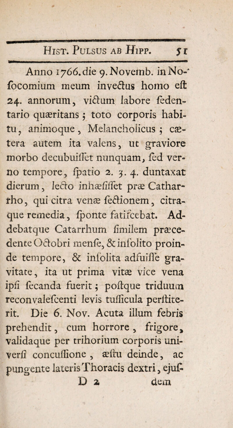 mmmmammmmmmm wmm ■ i i i .. . i i 11 —i———— Anno 1766. die 9-Novemb. inNo- focomium meum inve&us homo elt 24. annorum, viftum labore leden- tario quaeritans j toto corporis habi¬ tu , animoque, Melancholicus ; ce¬ tera autem ita valens, ut graviore morbo decubuiffet nunquam, led ver¬ no tempore, Ipatio 2. 3. 4. duntaxat dierum, iefto inhaelidet prae Cathar- rho, qui citra venae le&ionem, citra¬ que remedia, fponte fatifcebat. Ad- debatque Catarrhum fimilem praece¬ dente O&obri menle, & infolito proin¬ de tempore, & inlolita adfuille gra¬ vitate, ita ut prima vitae vice vena ipii lecanda fuerit $ poftque triduum reconvalelcenti levis tudicula perltite- rit. Die 6. Nov. Acuta illum febris prehendit, cum horrore , frigore, validaque per trihorium corporis uni- verli concuilione , aeftu deinde, ac pungente lateris Thoracis dextri, eju£ D 2 dem