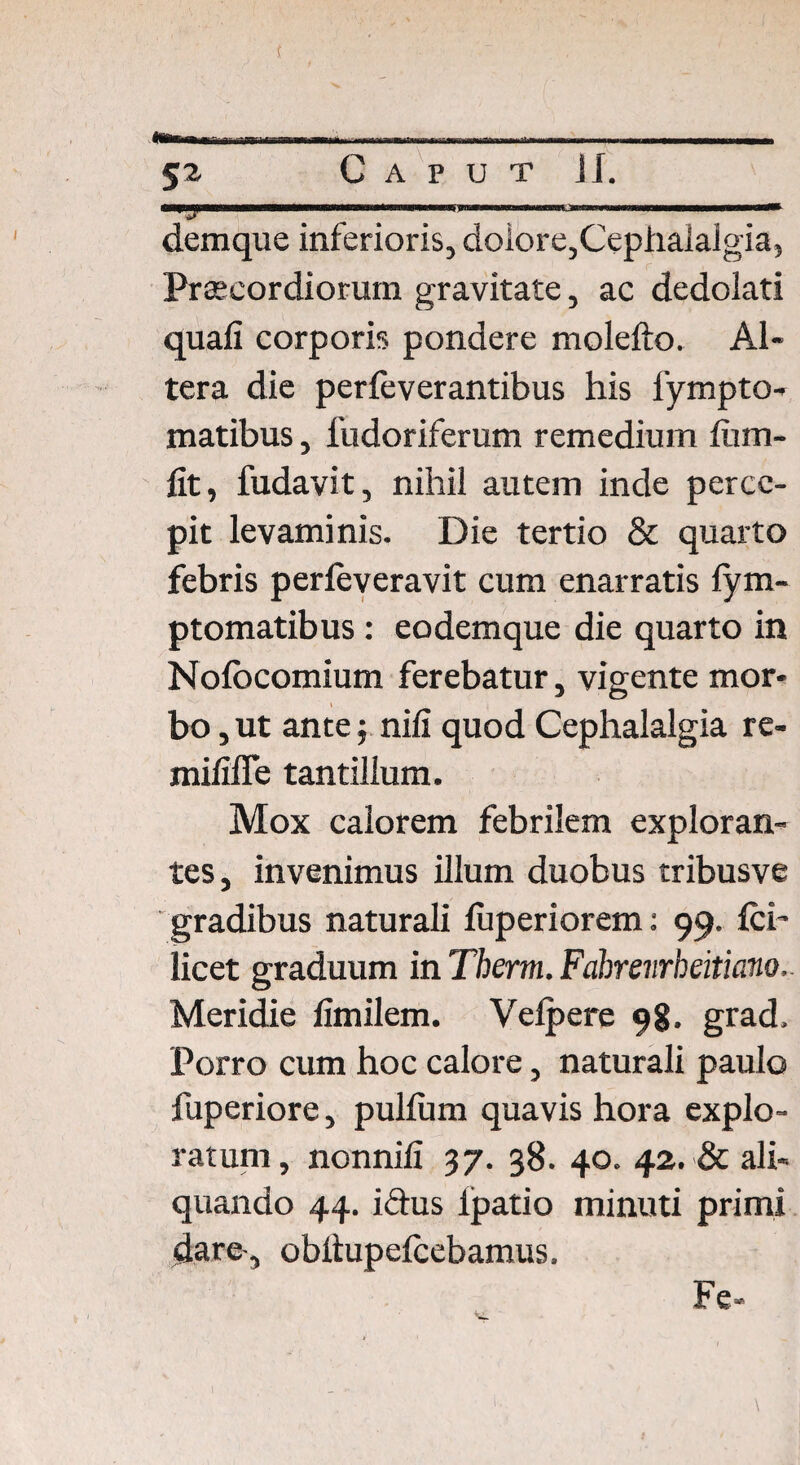 -»■ ■«—Mi» ■irrtnt-irwiiiimi r-wnwnMffli«rn»iiil»iiTi»i—w §2 Caput ii. demque inferioris, dolore,Cephalalgia, Praecordiorum gravitate, ac dedolati quali corporis pondere molefto. Al¬ tera die perfeverantibus his fympto- matibus, llidoriferum remedium fiiin¬ iit, fudavit, nihil autem inde perce¬ pit levaminis. Die tertio & quarto febris perleveravit cum enarratis lym- ptomatibus : eodemque die quarto in Nolocomium ferebatur, vigente mor¬ bo, ut ante; nili quod Cephalalgia re- mililTe tantillum. Mox calorem febrilem exploran¬ tes, invenimus illum duobus tribusve gradibus naturali luperiorem: 99. Ici’ licet graduum in Therm. Fabrevrheitiano. Meridie limilem. Velpere 9g. grad. Porro cum hoc calore, naturali paulo fuperiore, pullum quavis hora explo¬ ratum, nonnili 37. 38. 40. 42. & ali¬ quando 44. i&us Ipatio minuti primi dare', obiiupelcebamus. Fe-