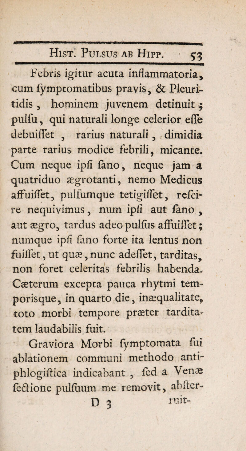 Febris igitur acuta inflammatoria, cum fymptomatibus pravis, & Pleuri- tidis , hominem juvenem detinuit $ puifu, qui naturali longe celerior efle debuiflet , rarius naturali, dimidia parte rarius modice febrili, micante. Cum neque ipli fano, neque jam a quatriduo aegrotanti, nemo Medicus aflfuiflet, pullumque tetigiflet, rcfci- re nequivimus, num ipfi aut fano , aut aegro, tardus adeopulfiis affuiflet; numque ipfi fano forte ita lentus non fuiffet, ut quae, nunc adedet, tarditas, non foret celeritas febrilis habenda. Caeterum excepta pauca rhytmi tem¬ porisque , in quarto die, inaequalitate* toto morbi tempore praeter tardita¬ tem laudabilis fuit. Graviora Morbi fymptomata fui ablationem communi methodo anti- phlogiflica indicabant , fed a Venae feftione pulfuum me removit, afcTter- D 3
