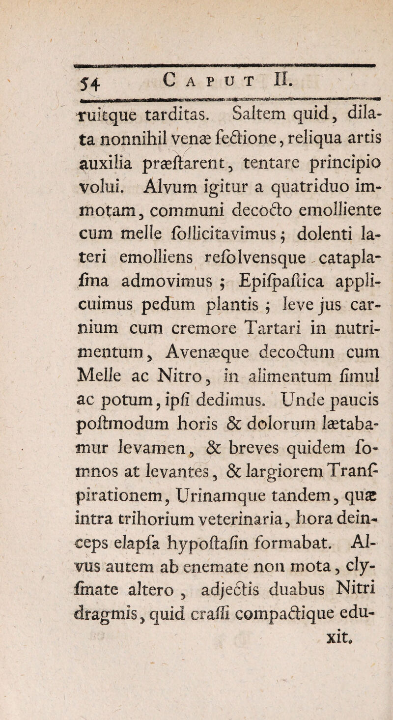 ■4 I 54 Caput II. v_ _ ruitque tarditas. Saitem quid, dila¬ ta nonnihil vente fedione, reliqua artis auxilia praedarent, tentare principio volui. Alvum igitur a quatriduo im¬ motam , communi decodo emolliente cum meile fbllicitavimus; dolenti la¬ teri emolliens refolvensque ,catapla- fma admovimus ; Epifpaftica appli¬ cuimus pedum plantis ; leve jus car¬ nium cum cremore Tartari in nutri¬ mentum , Avenseque decodum cum Melie ac Nitro, in alimentum fimul ac potum, ipfi dedimus. Unde paucis poftmodum horis & dolorum lactaba¬ mur levamen, & breves quidem fo- mnos at levantes, & largiorem TranE pirationem, Urinamque tandem, qua: intra trihorium veterinaria, hora dein¬ ceps elapfa hypoftafin formabat. Al¬ vus autem ab enemate non mota, cly- foate altero , adjectis duabus Nitri dragmis, quid craffi compadique edu¬ xit.