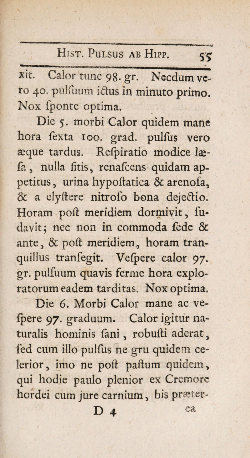 5? xit. Calortunc98.gr. Necdum ve¬ ro 40. pulfuum ictus in minuto primo. Nox fponte optima. Die 5. morbi Calor quidem mane hora fexta 100. grad. pullus vero aeque tardus. Relpiratio modice lae- fa, nulla litis, renalcens quidam ap¬ petitus , urina hypoltatica & arenola, & a elyftere nitrofo bona dejectio. Horam polt meridiem dormivit, fu- davit; nec non in commoda fede & ante, & polt meridiem, horam tran¬ quillus tranfegit. Velpere calor 97. gr. pulfuum quavis ferme hora explo¬ ratorum eadem tarditas. Nox optima. Die 6. Morbi Calor mane ac ve¬ lpere 97. graduum. Calor igitur na¬ turalis hominis fani, robulti aderat, fed cum illo pulfus ne gru quidem ce¬ lerior, imo ne polt paltum quidem, qui hodie paulo plenior ex Cremore hordei cum jure carnium, bis prajter-