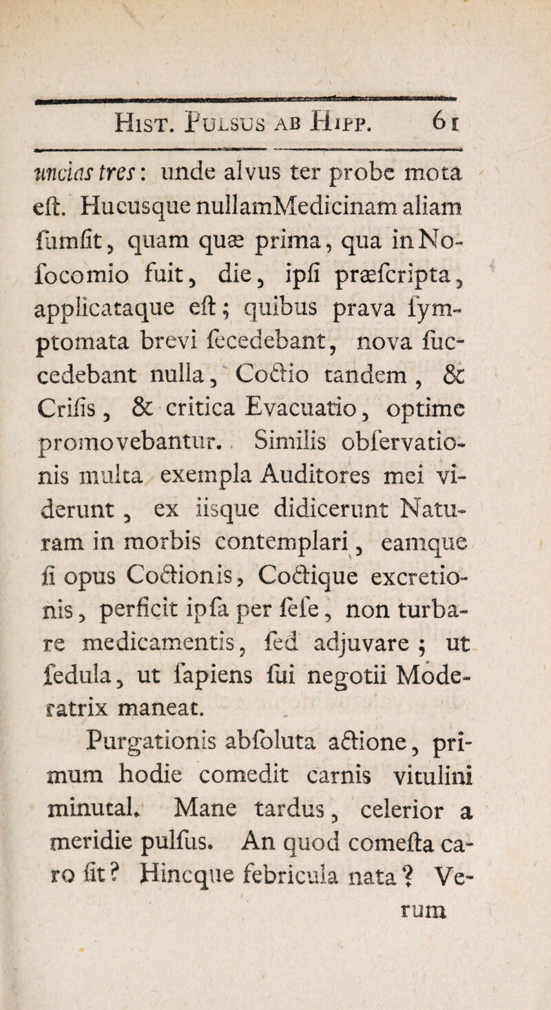 uncias tres: unde alvus ter probe mota eft. Hucusque nullamMedicinam aliam flimfit, quam quae prima, qua inNo- focomio fuit, die, ipfi praefcripta, applicataque eft; quibus prava fym- ptomata brevi {ecedebant, nova fuc- cedebant nulla, Cottio tandem , & Crilis, & critica Evacuatio, optime promovebantur. Similis obfervatio- nis multa exempla Auditores mei vi¬ derunt , ex iisque didicerunt Natu¬ ram in morbis contemplari, earnque fi opus Codionis, Codique excretio- nis, perficit ipfa per lefe, non turba¬ re medicamentis, fed adjuvare ; ut fedula, ut fapiens lui negotii Mode¬ ratrix maneat. Purgationis ablbluta adione, pri¬ mum hodie comedit carnis vitulini minutal. Mane tardus, celerior a meridie pulfus. An quod comefta ca¬ ro fit ? Hincque febricula nata ? Ve¬ rum
