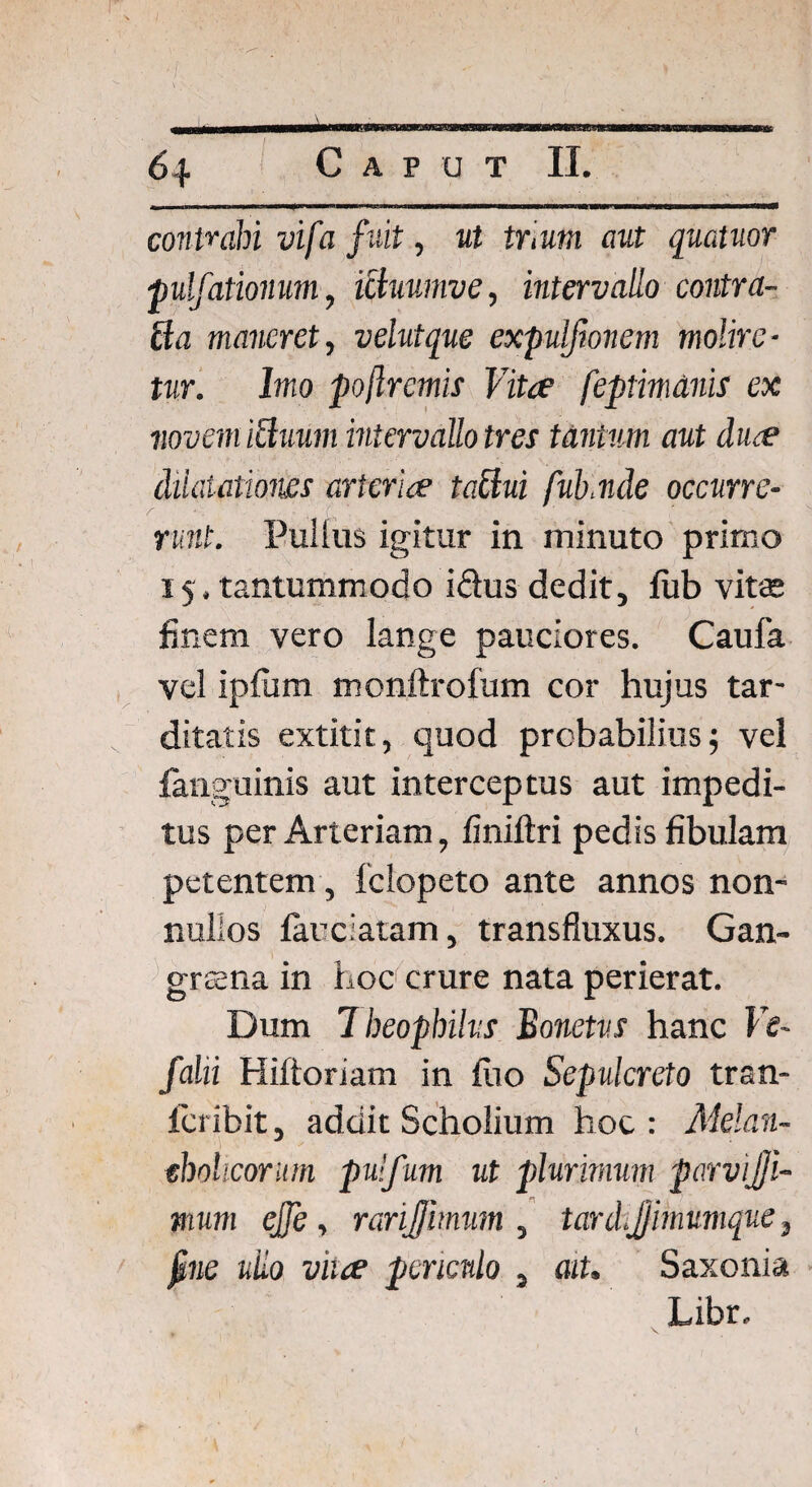 1 64 Caput II. contrahi vifa fuit, ut trium aut quatuor pulfationum, ictuumve, intervallo contra- ffa maneret, velutque expulfionem molire■ tur. Imo po/lrcmis Vita feptimdnis ex noveni ictuum intervallo tres tantum aut dua dilatationes arteria taclui fub v.de occurre¬ runt. Pullus igitur in minuto primo 15. tantummodo i&us dedit, fixb vitas finem vero lange pauciores. Caufa vel ipfum monftrofum cor hujus tar¬ ditatis extitit, quod probabilius; vel {anguinis aut interceptus aut impedi¬ tus per Arteriam, finiftri pedis fibulam petentem, felopeto ante annos non¬ nullos farciatam, transfluxus. Gan¬ grena in hoc crure nata perierat. Dum 7 heophilvs Bonetvs hanc Ve- falii Hiftoriam in fiio Sepulcreto tran- feribit, addit Scholium hoc : Melan¬ cholicorum pulfum ut plurimum parvijji- mum ejfe, rarijimum , tard.Jjimumque3 jime uiio vha periculo , ait. Saxonia Libr.