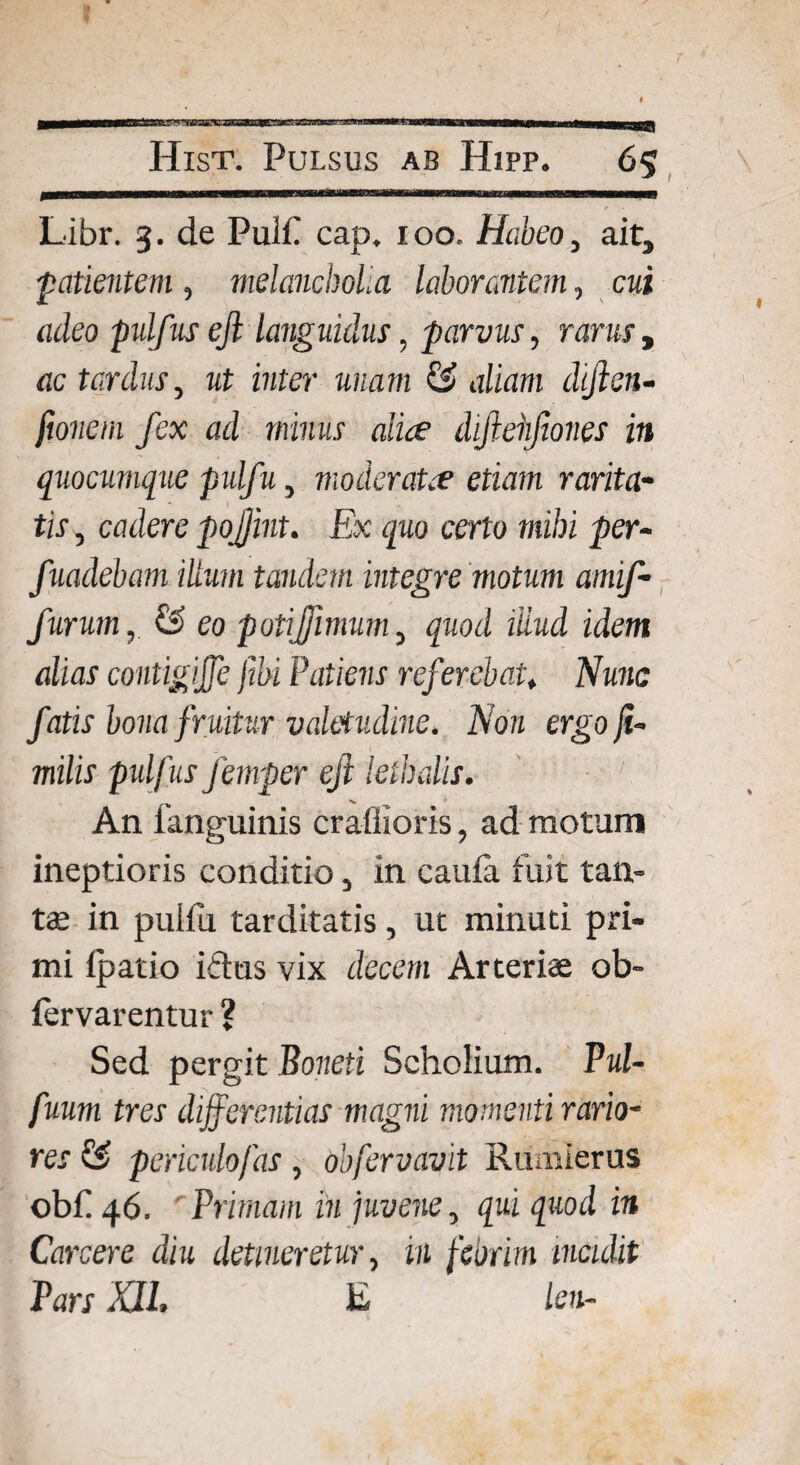 Libr. 3. de Puif cap. 100. Habeo, ait, ■patientem , melancholia laborantem, cui adeo pulfus eft languidus, parvus, rarus, ac tardus, ut inter unam & aliam dijlen- fionem fex ad minus alice diftehfones in quocumque pulfu, moderatre etiam rarita¬ tis, cadere pojjint. Ex quo certo mihi per- fuadebam ilium tandem integre motum amif- furum, & eo potijjimum, quod illud idem alias contigijfe ftbi Patiens referebat* Nunc fatis bona fruitur valetudine. Non ergo fu milis pulfusJemper eft leihalis. An 1'anguinis crafiioris, ad motum ineptioris conditio, in cauia fuit tan¬ tae in pulfu tarditatis, ut minuti pri¬ mi ipatio i&us vix decem Arteriae ob- (ervarentur ? Sed pergit Boneti Scholium. Pul- fuum tres differentias magni momenti rario¬ res & periculofas , obfervavit Rumlerus obf 46. Primam in juvene, qui quod in Carcere diu detineretur, in febrim incidit Pars XU. E leti-