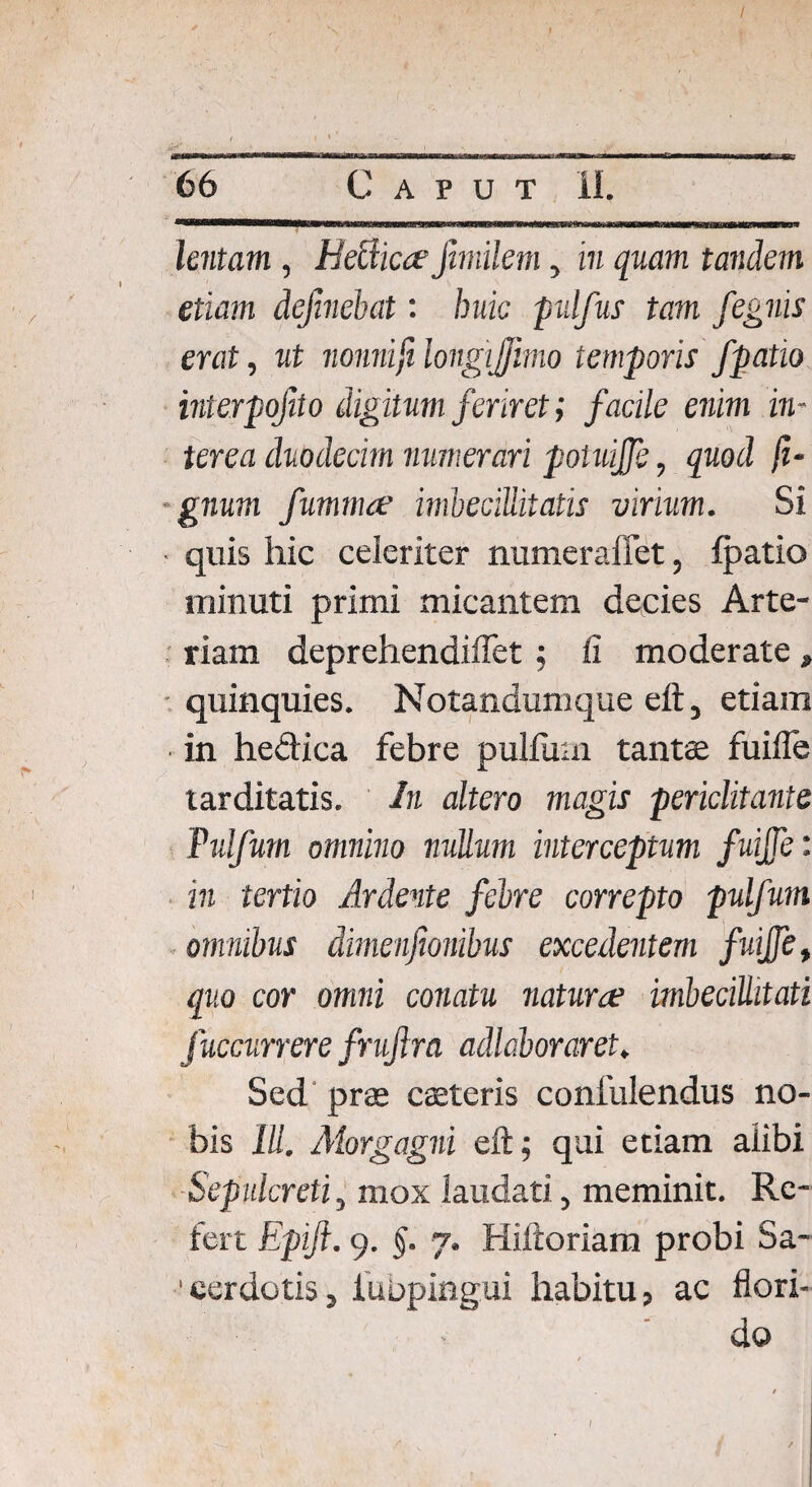 / 66 Caput II. lentam , HeUicce fimilem, in quam tandem etiam dejinebat: huic pulfus tam fegnis erat, ut nonnifi longijfimo temporis f 'patio interpojito digitum feriret; facile enim in¬ terea duodecim numerari poluiffe, quod fi- gnum fumma? imbecillitatis virium. Si quis hic celeriter numeraffet, fpatio minuti primi micantem decies Arte¬ riam deprehendiflet ; fi moderate, quinquies. Notandumque eft, etiam ■ in he&ica febre pullum tantae fuifle tarditatis. In altero magis periclitante Pulfum omnino nullum interceptum fuiffe: in tertio Ardente febre correpto pulfum ommbus dimenjionibus excedentem fuiffe, quo cor omni conatu natura? imbecillitati fuccurrere fruftra adlaboraret. Sed prae caeteris confulendus no¬ bis IU. Morgagni eft; qui etiam alibi Sepulcreti, mox laudati, meminit. Re¬ fert Epiji. 9. §. 7. Hiftoriam probi Sa¬ cerdotis, iubpingui habitu, ac flori¬ do /