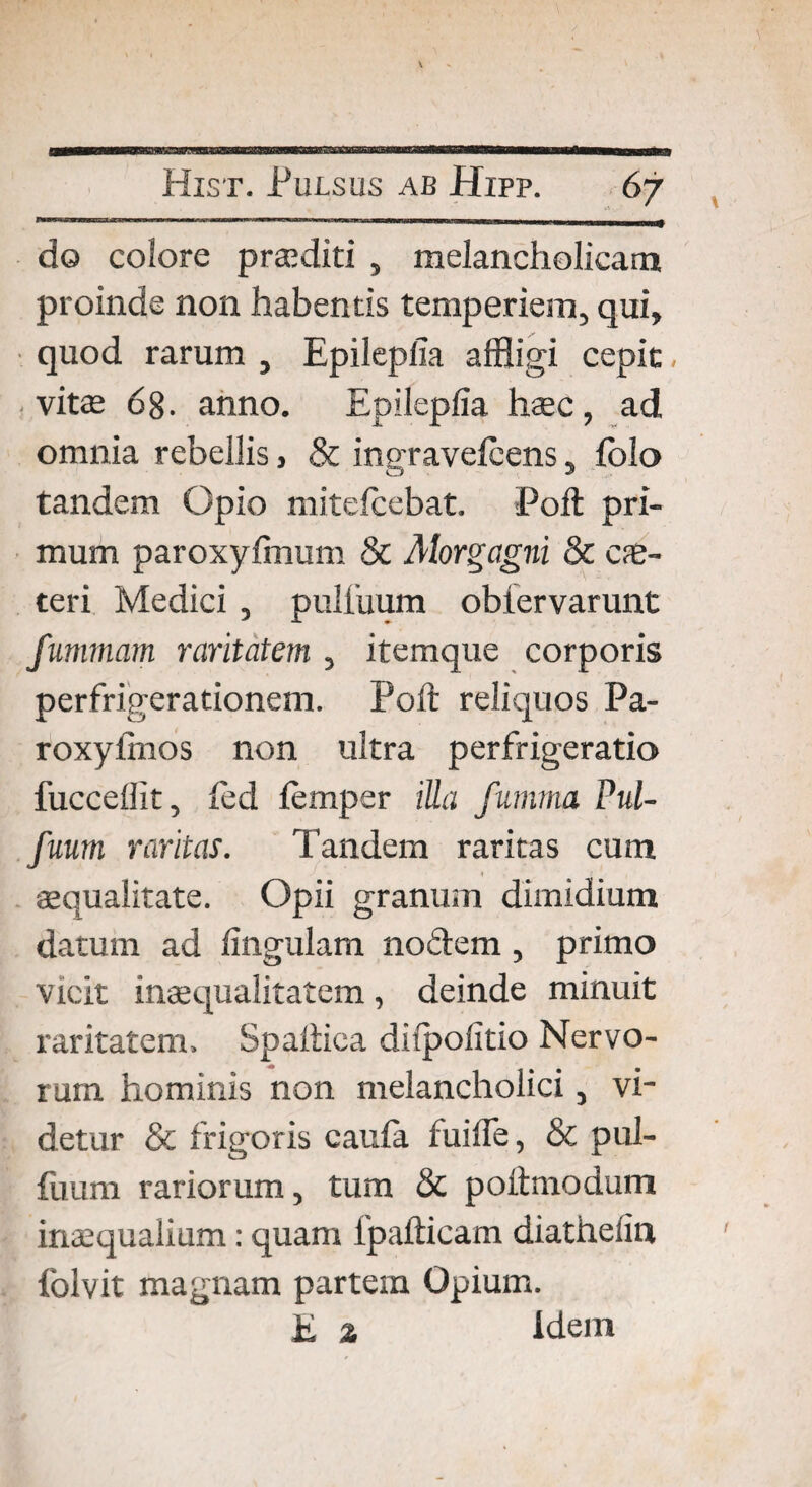 9 Hiet. Pulsus ab Hipp. 67 do colore praediti , melancholicam proinde non habentis temperiem, qui, quod rarum , EpileplTa affligi cepit vitae 68. anno. Epileplia haec, ad omnia rebellis, & ingravelcens, folo tandem Opio mitefcebat. Poft pri¬ mum paroxyfinum & Alorgagni & ce¬ teri Medici , pulluum obiervarunt fummam raritatem, itemque corporis perfrigerationem. Poli: reliquos Pa- roxylmos non ultra perfrigeratio fuccellit, led lemper iUa fumma Pul- fuum raritas. Tandem raritas cum aequalitate. Opii granum dimidium datum ad lingulam nodem, primo vicit inaequalitatem, deinde minuit raritatem, Spaftica dilpolitio Nervo¬ rum hominis non melancholici, vi¬ detur & frigoris caula fuilfe, & pul- fuum rariorum, tum & poitmodum inaequalium: quam fpafticam diathelin folvit magnam partem Opium. E % idem