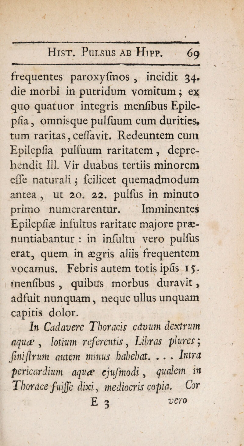/ \ jyglllTMiiM I IIHTa '■■■ .—I 11II I Hist. Pulsus ab Hipp. • 69 frequentes paroxyfmos , incidit 34. die morbi in putridum vomitum; ex quo quatuor integris menfibus Epile- pfia, omnisque pulfiium cum durities, tum raritas, ceflavit. Redeuntem cum Epilepfia pulfuum raritatem, depre-  f 0 hendit Ili. Vir duabus tertiis minorem effe naturali; fcilicet quemadmodum antea , ut 20. 22. pulfus in minuto primo numerarentur. Imminentes Epilepfias infultus raritate majore pro¬ nuntiabantur : in infultu vero pulfus erat, quem in ogris aiiis frequentem vocamus. Febris autem totis ipfis 15. menfibus , quibus morbus duravit > adfuit nunquam, neque ullus unquam capitis dolor. - , In Cadavere Thoracis cdvnm dextrum aquae , lotium referentis, Libras plurcs; finijlrum autem minus habebat. . . . Intra pericardium aquee ejufmodi, qualem in Thorace fuiffe dixi, mediocris copia. Cor E 3 ' vero