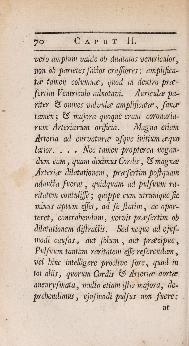 \ 70 Caput ii. vero amplum va.de ob dilatatos ventriculosy non nb parietes factos crajfiores: amplifica¬ tae tamen columnae, quod in dextro prae- fertim Ventriculo adnotavi, Auricula pa¬ riter & omnes valvulae amplificatae, fana tamen; £2 majora quoque erant coronaria¬ rum Arteriarum orificia. Magna etiam Arteria ad curvatura ufque initium aequo latior. . . . Nec tamen propterea negan¬ dum eam, quam diximus Cordis, & magnes Arteriae dilatationem, prafertim pojlquam adaubia fuerat, quulquam ad pulfuum ra¬ ritatem contuliffe; quippe cum utrumquefic minus aptum ejfet, ad Je fiatim, ac opor¬ teret, contrahendum, nervis prafertim oh dilatationem diflraliis. Sed neque ad ejuf- modi caufas, aut folum , aut praecipue, Pulfuum tantam raritatem ejfe referendam, vel hinc intelligere proclive fore, quod in tot aliis, quorum Cordis & Arteria’ aortae aneuryfmata, multo etiam iftis majora, de¬ prehendimus, ejufmodi pulfus non fuere: ut