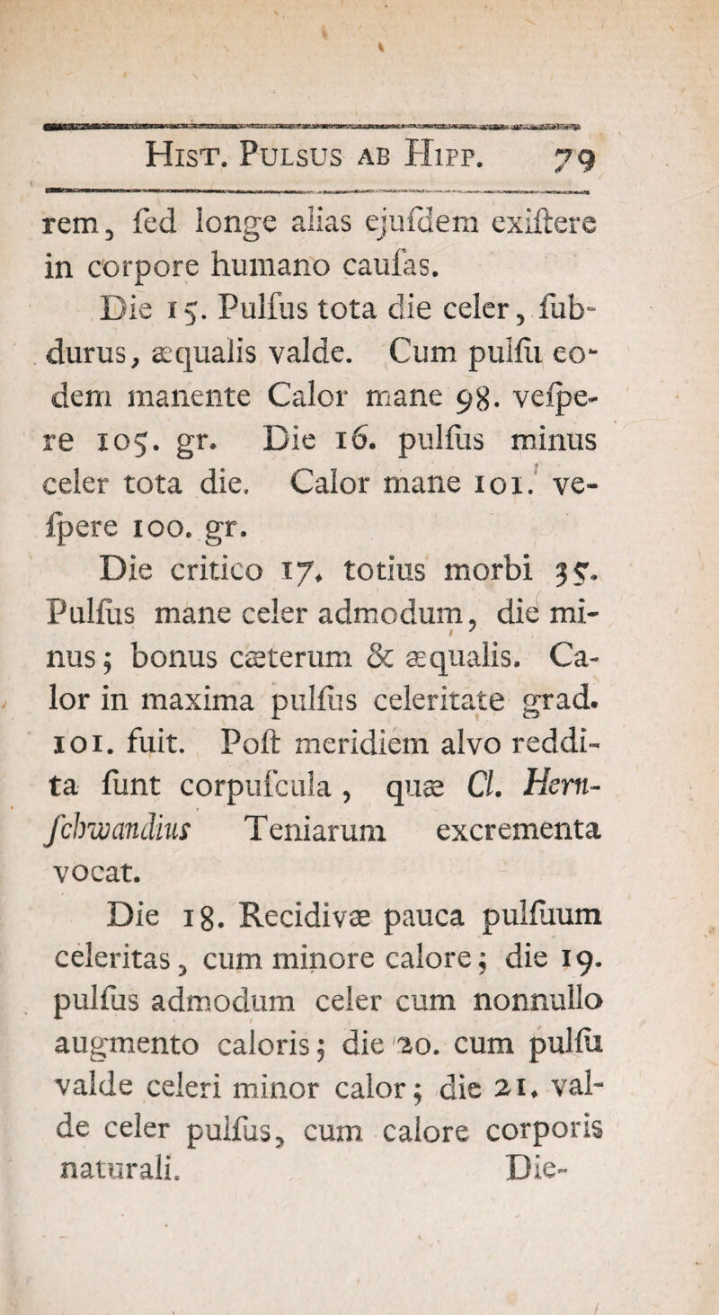 ^^iasssamm K Hist. Pulsus ab Hipp. 79 rem, led longe alias ejufdem exiftere in corpore humano caufas. Die 15. Pullus tota die celer, fub- durus, aequalis valde. Cum pullii eo¬ dem manente Calor mane 98. velpe- re 105. gr. Die 16. pullus minus celer tota die. Calor mane 101. ve- fpere 100. gr. Die critico 17, totius morbi 35:. Pullus mane celer admodum, die mi- I J nus; bonus ceterum & e qualis. Ca¬ lor in maxima pullus celeritate grad. 101. fuit. Poft meridiem alvo reddi¬ ta liint corpufcula, que Cl. Hcrn- fchwandius Teniarum excrementa vocat. Die 18. Recidive pauca pullixum celeritas, cum minore calore; die 19. pulfus admodum celer cum nonnullo augmento caloris ; die 20. cum pullii valde celeri minor calor; die 21. val¬ de celer pulfus, cum calore corporis naturali. Die-