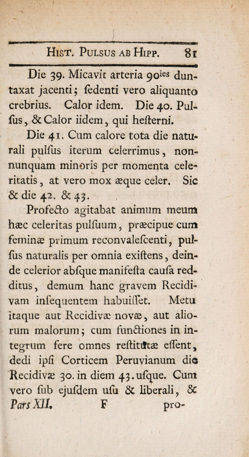 ——1 1 ■■ ■ .. Die 39. Micavit arteria 9oies dun- taxat jacenti; ledenti vero aliquanto crebrius, Calor idem. Die 40. Pul¬ lus, & Calor iidem, qui hefterni. Die 41. Cum calore tota die natu¬ rali pullus iterum celerrimus, non- nunquam minoris per momenta cele¬ ritatis , at vero mox aeque celer. Sic & die 42. & 43. , Profe&o agitabat animum meum haec celeritas pulliium, praecipue cum feminae primum reconvalelcenti, pul- fus naturalis per omnia exiftens, dein¬ de celerior abfque manifefta caula red¬ ditus, demum hanc gravem Recidi¬ vam infequentem habuiflet. Metu itaque aut Recidivae novae, aut alio¬ rum malorum; cum fun&iones in in¬ tegrum fere omnes reftitiftae e flent, dedi ipfi Corticem Peruvianum di® Recidivae 30. in diem 43.ulque. Currt vero liib ejufdem ufu Sc liberali, & Pars XII, F pro-