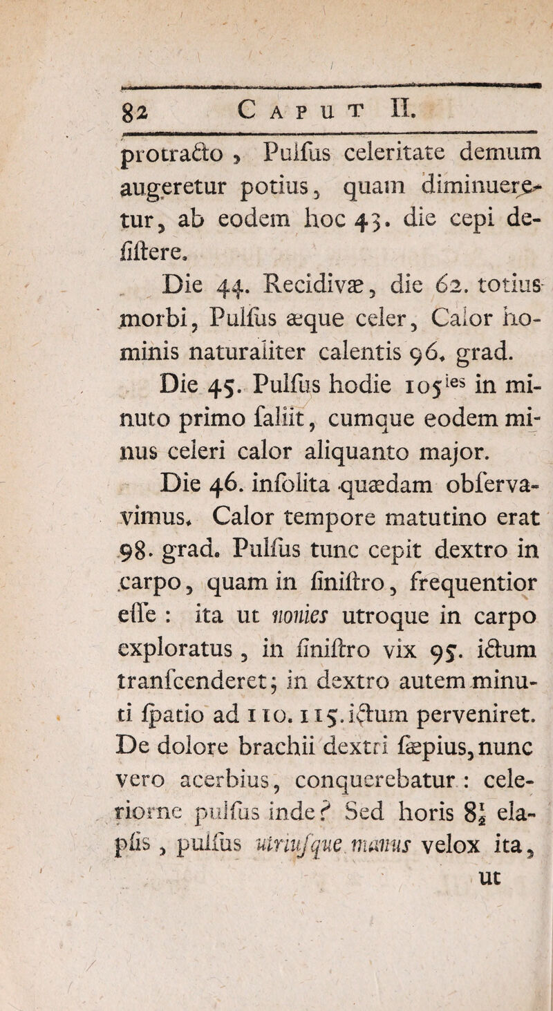 I ■ , in ]- « II I III - - ■■■ _I -—wwa 82 Caput II. protraho , Puifus celeritate demum augeretur potius, quam diminuere¬ tur, ab eodem hoc 43. die cepi de- fiftere. Die 44. Recidivae, die 62. totius .morbi, Pullus aeque celer, Calor ho¬ minis naturaliter calentis 96. grad. Die 45. Puifus hodie io5ies in mi¬ nuto primo faliit, cumque eodem mi¬ nus celeri calor aliquanto major. Die 46. inlblita quaedam obferva- viinus. Calor tempore matutino erat 98- grad. Puifus tunc cepit dextro in carpo, quam in liniftro, frequentior effe : ita ut nomes utroque in carpo exploratus , in liniftro vix 95. iftum tranfcenderet; in dextro autem minu¬ ti Ipatio ad 110. H5.fttum perveniret. De dolore brachii dextri fiepius, nunc vero acerbius, conquerebatur : cele- riorne puifus inde f Sed horis 8* ela- plis, puifus uiniifque manus velox ita, ut /