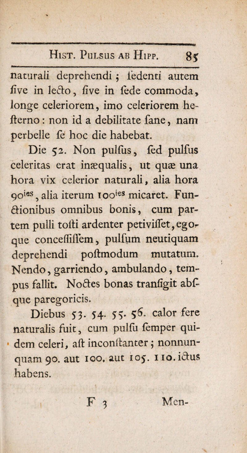 naturali deprehendi; iedenti autem live in ledo, live in lede commoda, longe celeriorem, imo celeriorem he- llerno: non id a debilitate fane, nam perbelle fe hoc die habebat. Die 52. Non pulfus, led pulfus celeritas erat inaequalis, ut quae una hora vix celerior naturali, alia hora 90ies, alia iterum tooies micaret. Fun- dionibus omnibus bonis, cum par¬ tem pulli tolli ardenter petiviflet,egOr que conceffiflem, pulfum neutiquam deprehendi pollmodum mutatum. Nendo, garriendo, ambulando, tem¬ pus fallit. Nodes bonas tranligit ab£ que paregoricis. Diebus 53. 54. 5;. 56- calor fere naturalis fuit, cum pulfu femper qui- • dem celeri, aft inconllanter; nonnun- quam 90. aut 100, aut 105. 110. ictus habens.