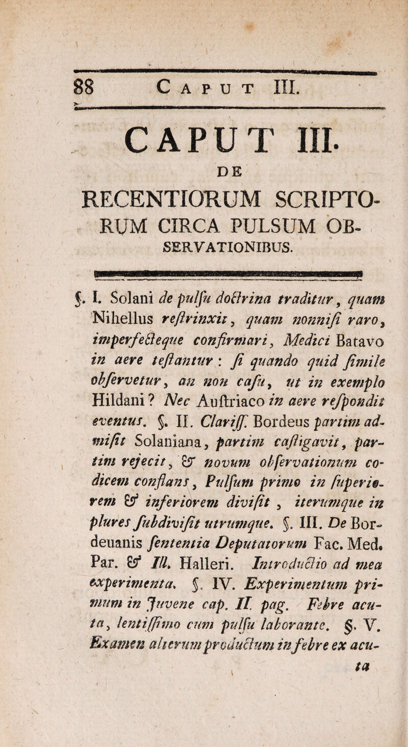 a'.' , .V' ....... CAPUT III. DE RKCENTIORUM SCRIPTO¬ RUM CIRCA PTJLSUM OB- SERVATIONIBUS. 5* I. Solani de pulfu do&rina traditur, quam Nihellus refirinxit, quam nonnifi raro, imperfefteque confirmari, Medici Batavo in aere teftantur : fi quando quid fimile ohfervetury au non cafu, ut in exemplo Hildani ? Nec Auftriaco in aere refpondit eventus, §. II. Clarijfi Bordeus partim ad- mi fit Solaniana, partim cafiigavit, par¬ um rejecit 5 novum obfervationum co¬ dicem conflans, Pttlfum primo in fuperie- rem & inferiorem divi fit , iterumque in plure s fui divi fit utrumque. III. De Bor- deuanis fententia Deputatorum Fac. Med* Par. £5* IU. Halleri. Intrcduciio ad mea experimenta. §, IV. Experimentum pri¬ mum in Juvene cap. /Z Febre acu¬ ta , lenti (fimo cum pulfu laborante. §, V. Examen alterum productum infebre ex acu-