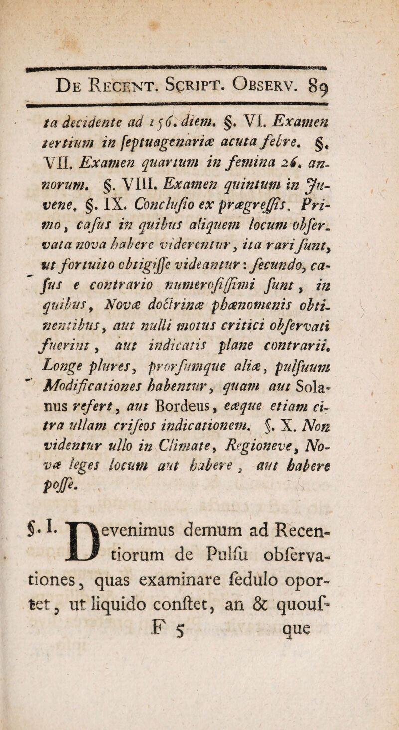 De Recent. Spript. Observ. 89 /a decidente ad 156.diem. §. VI. Examen tertium in feptuagenariae acuta febre. §. VII. Examen quartum in femina 26> an¬ norum. §. VIII. Examen quintum in Ju¬ vene. §. IX. Conchfio ex praegrefiis, Pri¬ mo , cafus in quibus aliquem locum obfer. vata nova habere viderentur, ita rarifunty vt fortuito cbtigijfe videantur: fecundo, ca¬ fus e contrario numerofiffimi funt, in quibus, Nova doftrinae phaenomenis obti¬ nentibus y aut nulli motus critici obfervati fuerint, aut indicatis plane contrarii0 Longe piares, prorfumque aliae, pulfuum Modificationes habentur y quam aut Sola* mis refert, aut Bordeus, eaque etiam ci¬ tra ullam crifeos indicationem. §. X. Non videntur ullo in Climate y Regioneve, No¬ va leges locum aut habere 3 aut habere pojje. x §• I- T\evenimus demum ad Recen- JlJ tiorum de Pulfu obferva- tiones , quas examinare fedulo opor¬ tet 5 ut liquido conflet, an & quouF