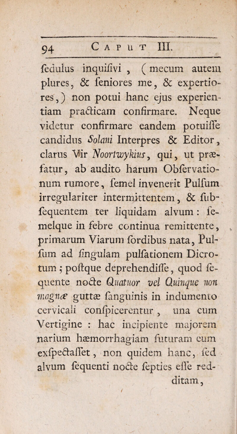 fedulus inquifivi , ( me cum autem plures, & leniores me, & expertio¬ res,) non potui hanc ejus experien¬ tiam pradicam confirmare. Neque videtur confirmare eandem potuiffe candidus Solani Interpres & Editor, clarus Vir Noortzoykm, qui, ut prae» fatur, ab audito harum Obfervatio- num rumore, femel invenerit Pulfum irregulari ter intermittentem, & fub- fequentem ter liquidam alvum: le- melque in febre continua remittente, primarum Viarum fbrdibus nata, Pul¬ fum ad lingulam pullationem Dicro¬ tum ; poftque deprehendilfe, quod fe- quente node Quatitor vel Quinque non magna guttae fanguinis in indumento cervicali confpicerentur , una cum Vertigine : hac incipiente majorem narium haemorrhagiam futuram eum exfpedaffet, non quidem hanc, fed alvum fequenti node fepties efle red¬ ditam , f