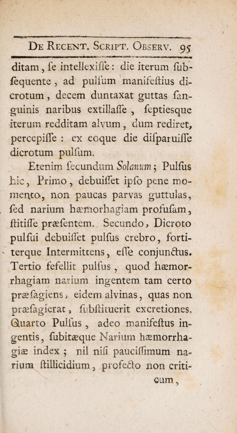 i<ryjrw^>nia*^'-. - «t. w»».h-: ►+». ^v. ditam, fe intellexiffe: die iterum fub- fequente , ad puifum manifeftius di¬ crotum , decem duntaxat guttas lan- guinis naribus extillafie , feptiesque iterum redditam alvum , dum rediret, percepiffe : ex eoque die difparuifle dicrotum puifum. Etenim fecundum Solanum; Pullus hic, Primo , debuiflet ipfo pene mo¬ mento, non paucas parvas guttulas, led narium htemorhagiam profulam, ftitiffe prsefentem. Secundo, Dicroto pulfui debuiliet pullus crebro, forti- ' terque Intermittens, effe conjunclus. Tertio fefellit pulfus , quod haemor¬ rhagiam narium ingentem tam certo praelagiens, eidem alvinas, quas non praelagierat s fubftiiuerit excretiones. Q.uarto Pulfus , adeo manifeflus in¬ gentis, fubitasque Narium haemorrha- giae index ; nil nili pauciflimum na¬ rium ftillicidium, profefto non criti¬ cum ,