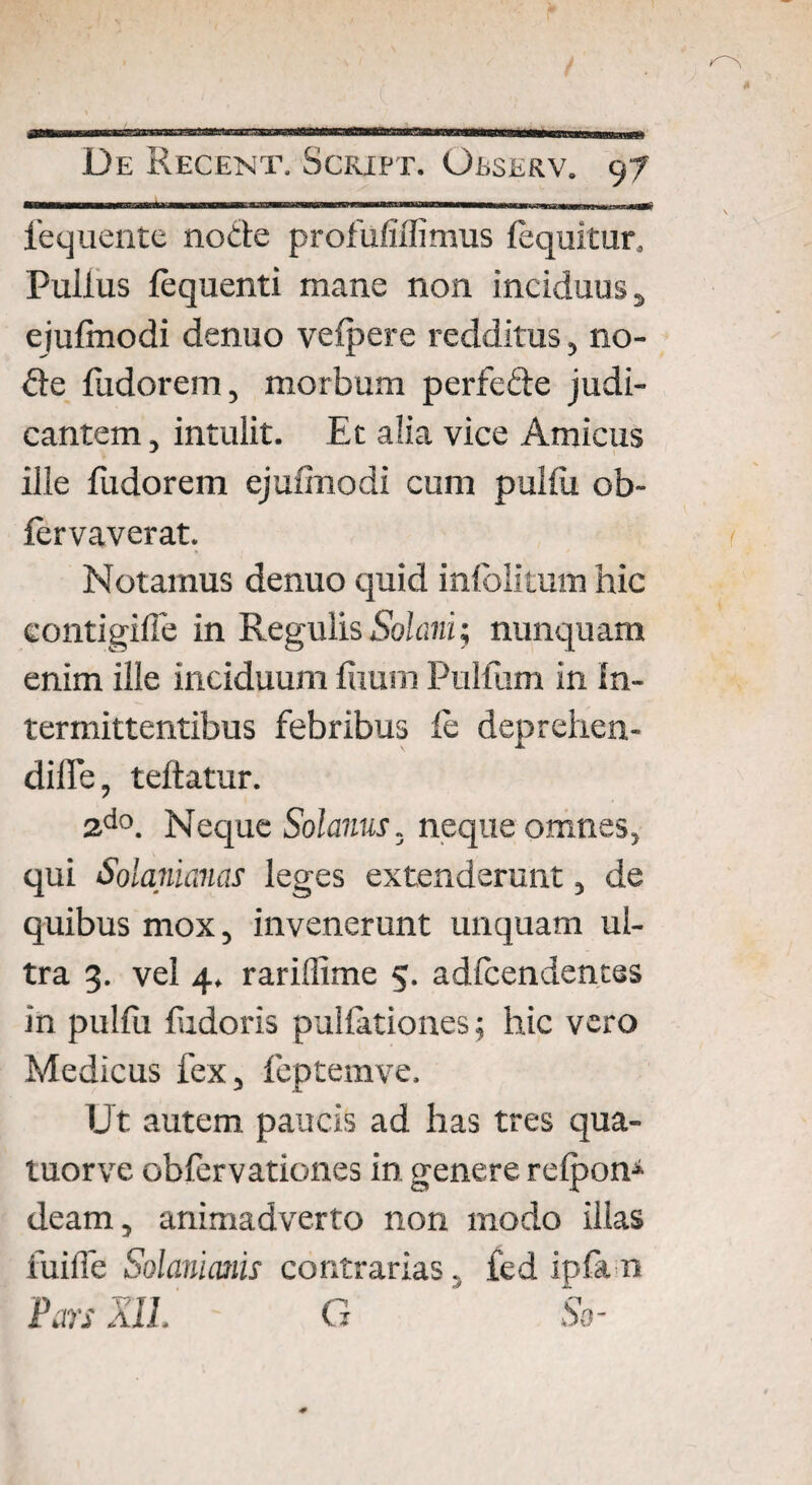———— —fa—— '■ HI—..... iequente node profufiffimus {equitur. Pullus fequenti mane non inciduus, ejulmodi denuo velpere redditus, no¬ de fudorem, morbum perfede judi¬ cantem , intulit. Et alia vice Amicus ille fudorem ejulmodi cum pullii ob- fervaverat. Notamus denuo quid inlblkum hic eontigifle in Regulis Solani; nunquam enim ille inciduum luum Pullum in In¬ termittentibus febribus fe deprehen- diffe, teftatur. 2do. Neque Solanus, neque omnes, qui Solanianas leges extenderunt, de quibus mox, invenerunt unquam ul¬ tra 3. vel 4. rarillime 5. adfcendentes in pulfu ludoris pullationes; hic vero Medicus fex, feptemve. IJt autem paucis ad has tres qua- luorve oblervationes in genere relpon* deam, animadverto non modo illas fuilfe Solariumis contrarias.. fed ipfa n Pars XII. G So-