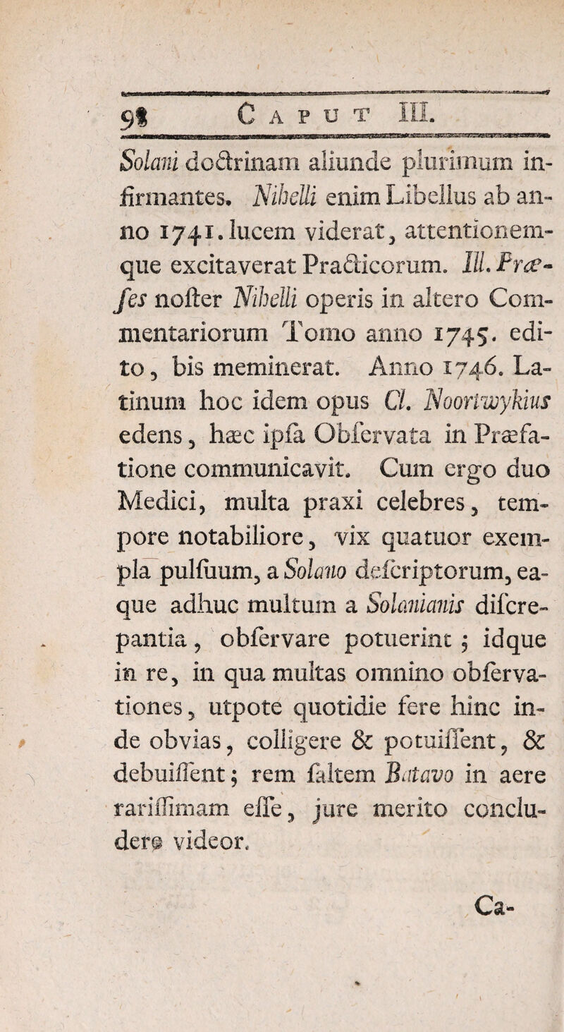 91 Solani dc&rinam aliunde plurimum in¬ firmantes. NiheUi enim Libellus ab an¬ no 1741.lucem viderat, attentionem¬ que excitaverat Pra&icorum. Ili Brec- fes nofter NiheUi operis in altero Com¬ mentariorum Tomo anno 1745. edi¬ to , bis meminerat. Anno 1746. La¬ tinum hoc idem opus Cl. Nooriwykius edens, haec ipfa Obfervata in Praefa¬ tione communicavit. Cum ergo duo Medici, multa praxi celebres, tem¬ pore notabiliore, vix qua tuor exem¬ pla puliuum, a Solano delcriptorum, ea- que adhuc multum a Solanianis difcre- pantia, oblervare potuerint 5 idque in re, in qua multas omnino obierva- tiones, utpote quotidie fere hinc in¬ de obvias, colligere & potuiiTent, & debuiffent; rem faltem Batavo in aere rariflimam effe, jure merito conclu¬ dere videor. Ca-