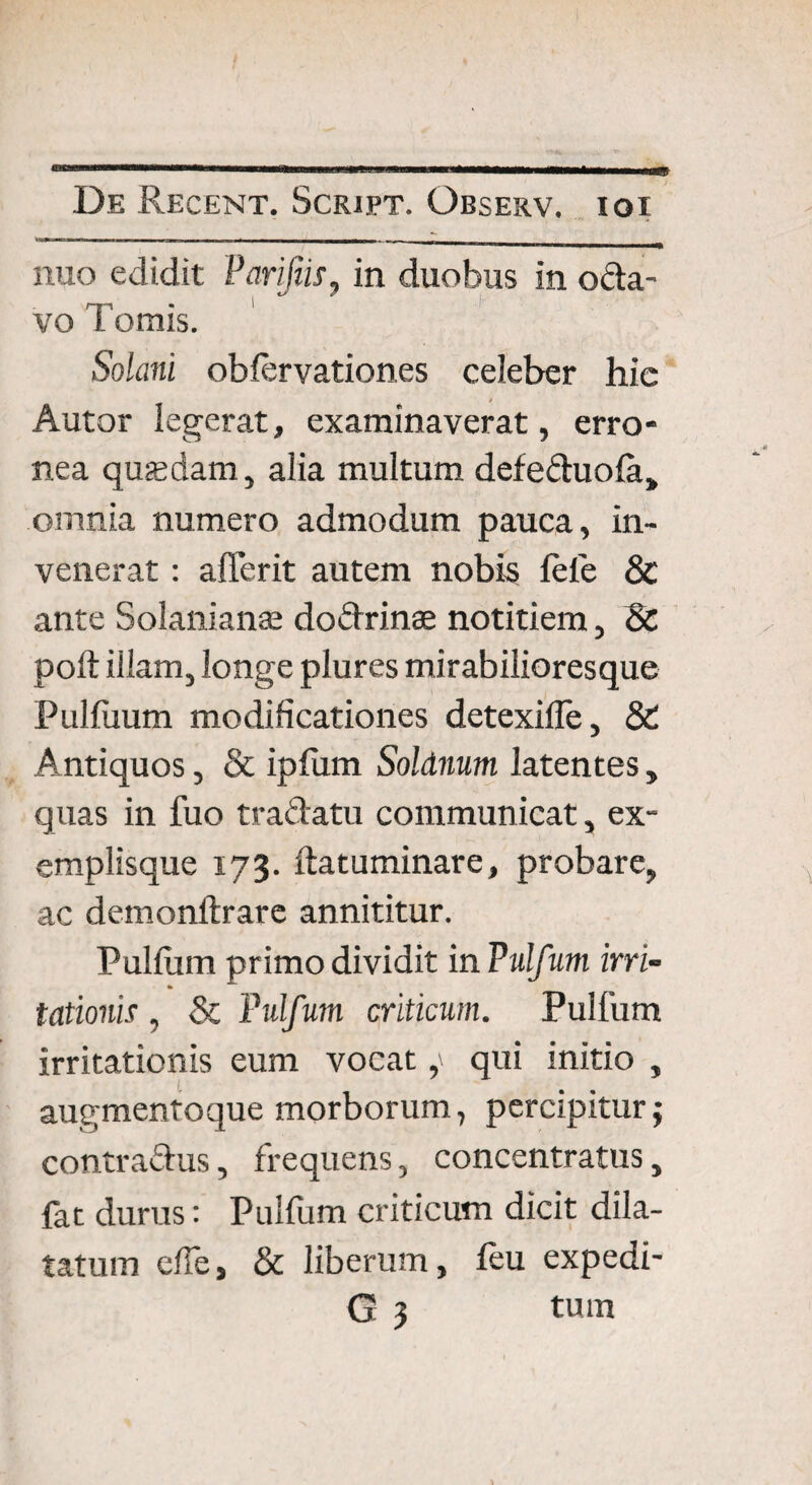 - -- - - -n, — — nuo edidit Parifiis, in duobus in oda- vo Tomis. Solani obiervationes celeber hic Autor legerat, examinaverat, erro¬ nea quasdam, alia multum defeduola» omnia numero admodum pauca, in¬ venerat : aderit autem nobis fele & ante Solaniante dodrinae notitiem, & poft iilam, longe plures mirabilioresque Pulfiium modificationes detexiile, & Antiquos, & ipfiim Soldnum latentes, quas in fuo tradatu communicat, ex¬ emplisque 173. ftatuminare, probare, ac demonftrare annititur. Pulfum primo dividit in Pulfum irri¬ tationis , & Pulfum criticum. Pulfum irritationis eum vocatqui initio , augmentoque morborum, percipitur; contradus, frequens, concentratus, fat duras: Pulfum criticum dicit dila¬ tatum elfe, & liberum, feu expedi-