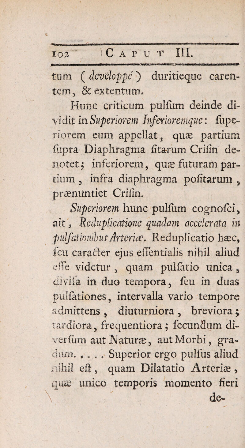 tum ( developpe ) duritieque caren¬ tem, & extentum. Hunc criticum pullum deinde di¬ vidit in Superiorem Inferior emque: fupe- riorem eum appellat, quae partium lupra Diaphragma litarum Crifin de¬ notet $ inferiorem, qus futuram par¬ tium , infra diaphragma politarum s praenuntiet Crifin. Superiorem hunc pullum cognolci, ait, Reduplicatione quadam accelerata in p ulfiitionibus Arteria. Reduplicatio haec, feu caracier ejus effentialis nihil aliud effe videtur , quam pullatio unica , diviia in duo tempora, leu in duas pullationes, intervalla vario tempore admittens , diuturniora , breviora ; tardiora, frequentiora; fecundum di- ver lum aut Natur $, aut Morbi, gra¬ dum.Superior ergo pulfus aliud nihil eft , quam Dilatatio Arteriae , unico temporis momento fieri de-