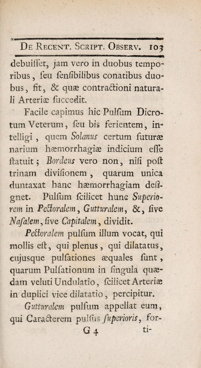•V.B0BSW ... I.. i«r«Mwrmnw.n. «MMMMHnMMMMn De Recent. Script. Observ. 105 debuiffet, jatn vero in duobus tempo¬ ribus , feu fenfibiiibus conatibus duo¬ bus , fit, & qus contra&ioni natura¬ li Arterias fuccedit. ' Facile capimus hic Pulfum Dicro¬ tum Veterum, feu bis ferientem, in- telligi , quem Solanus certum futurae narium haemorrhagia* indicium effe ftatuit; Bordeus vero non, nili polt trinam divifionem , quarum unica duntaxat hanc haemorrhagiam defi- gnet. Pulfum feilicet hunc Superio¬ rem in Peroralem, Gutturalem, &, live Nafalem, live Capitalem, dividit. Petloralem pulfum illum vocat, qui mollis eft, qui plenus , qui dilatatus, cujusque pullationes «quales funt, quarum Pulfationum in lingula quas¬ dam veluti Undulatio, feilicet Arteris in duplici vice dilatatio, percipitur. Gutturalem pulfum appellat eum, qui Caracterem pullus fuperioris, for-