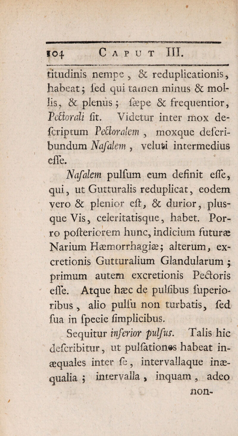 titudinis nempe , & reduplicationis, habeat 5 ied qui tamen minus & mol¬ lis , & plenus ; fepe & frequentior, Tdiordi fit. Videtur inter mox de¬ fer ip tum Veciorakm , moxque deferi- bundum Nafalem , velufci intermedius effe. Nafalem pulfum eum definit effe, qui, ut Gutturalis reduplicat, eodem vero & plenior eft, & durior, plus¬ que Vis, celeritatisque, habet. Por¬ ro poftericrem hunc, indicium futura Narium Haemorrhagiae; aiterum, ex- cretionis Gutturalium Glandularum ; primum autem excretionis Pedoris effe. Atque haec de pulfibus fuperio- ribus , alio pulfu non turbatis, fed fua in fpecie fimplicibus. Sequitur inferior pulfus. Talis hic deferibitur, ut pulfation#s habeat in¬ aequales inter fe, intervaliaque inae¬ qualia ; intervalla , inquam , adeo non-