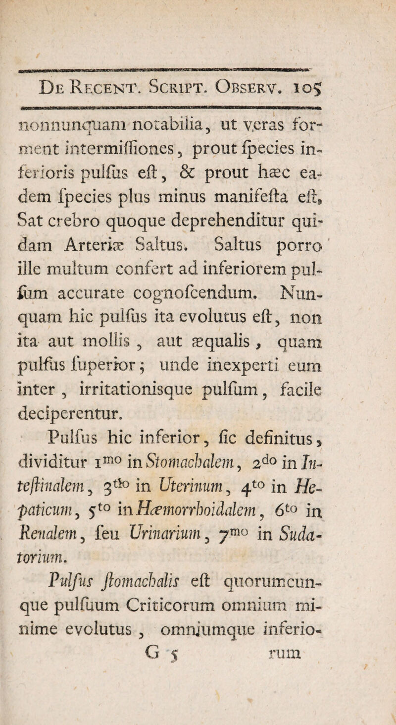 nonnunquam notabilia, ut v.eras for¬ ment intermiffiones, prout fpecies in¬ ferioris pulfus eft, & prout hsec ea¬ dem fpecies plus minus manifefta eft, Sat crebro quoque deprehenditur qui¬ dam Arteris; Saltus. Saltus porro ille multum confert ad inferiorem pul- fum accurate cognofcendum. Nun¬ quam hic pullus ita evolutus eft, non ita aut mollis , aut squalis , quam pulfus fuperior; unde inexperti eum inter , irritationisque pulfum, facile deciperentur. Pulfus hic inferior, fic definitus, dividitur im0 in Stomachalem, 2doinI?j- teflinalem, 3tto in Uterinum, 4to in He¬ paticum , 5t0 in Hcemorrhoidalem, 6to in Renalem, feu Urinarium, ymo in Suda¬ torium. Pulfus Jlomachalis eft quorum cun¬ que pulfuum Criticorum omnium mi¬ nime evolutus , omnjumque inferio- G 5 rum