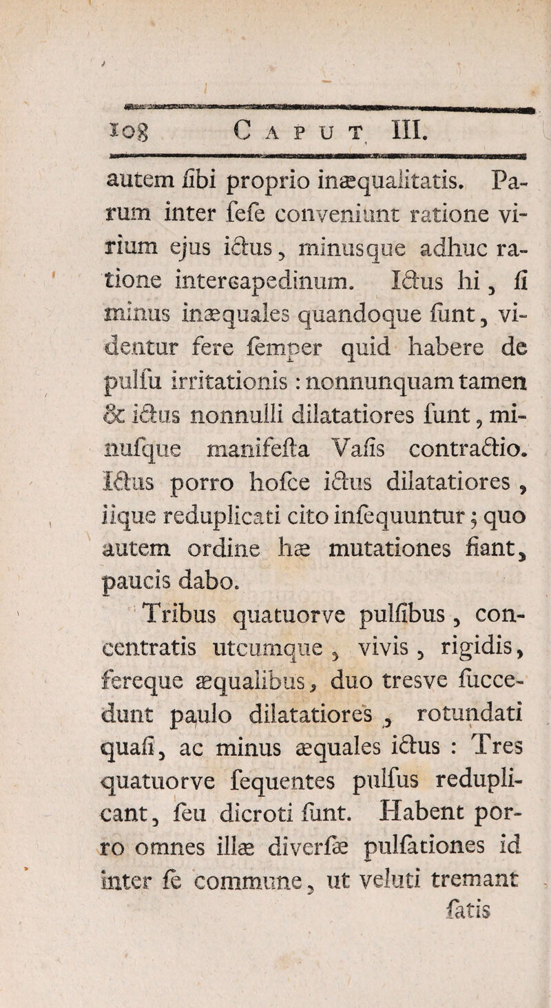 autem fibi proprio inaequalitatis. Pa¬ rum inter fefe conveniunt ratione vi¬ rium ejus ictus, minusque adhuc ra¬ tione intercapedinum. Idus hi, fi minus inaequales quandoque fixnt, vi¬ dentur fere femper quid habere de pulfu irritationis : nonnunquam tamen & Idus nonnulli dilatatiores funt, mi- nufque manifefta Vafis contradio. Idus porro hofce idus dilatatiores , iique reduplicati cito infcquuntur; quo autem ordine hs mutationes fiant, paucis dabo. Tribus quatuorve pulfibus, con- centratis utcumque , vivis , rigidis, fereque squalibus, duo tresve fucce- dunt pa,ulo dilatatiores , rotundati quafi, ac minus squales iftus : Tres quatuorve fequentes puifus redupli- cant, feu dicroti funt. Habent por¬ ro omnes illae diverfs pullationes id inter fe commune, ut veluti tremant fatis