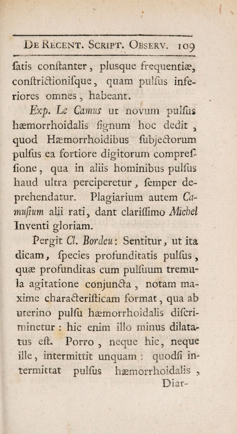 latis conftanter, plusque frequentiae, conftriftionifque, quam pullus infe¬ riores omnes, habeant. Exp. Le Camus ut novum pullus haemorrhoidalis lignum hoc dedit , quod Haemorrhoidibus Ribjectorum pullus ea fortiore digitorum compref flone, qua in aliis hominibus pulfus haud ultra perciperetur, lemper de¬ prehendatur. Plagiarium autem Ca- mufium alii rati, dant clariffimo Alichel Inventi gloriam. Pergit Cl. Bordcu: Sentitur, ut ita dicam, Ipecies profunditatis pullus , quae profunditas cum pulluum tremu¬ la agitatione conjunfta , notam ma¬ xime chara&erifticam format, qua ab uterino pullu haemorrhoidalis diferi- minetur : hic enim illo minus dilata¬ tus eft. Porro , neque hic, neque ille , intermittit unquam : quodfi in¬ termittat pullus haemorrhoidalis , Diar-