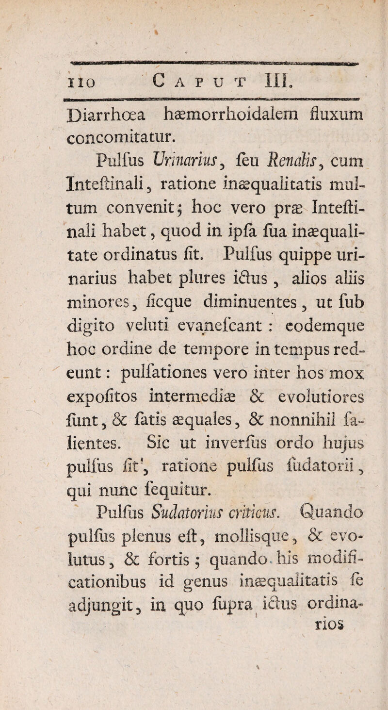 * iio Caput III. Diarrhoea hsemorrhoidalem fluxum concomitatur. Pulfus Urinarius, leu Renalis, cum Inteftinali, ratione inaequalitatis mul¬ tum convenit 5 hoc vero prx Intefti¬ nali habet, quod in ipla lua inaequali- tate ordinatus lit. Pulfus quippe uri¬ narius habet plures idus , alios aliis minores, fle que diminuentes , ut fub digito veluti evanefeant : eodemque hoc ordine de tempore in tempus red¬ eunt : pulfationes vero inter hos mox expolitos intermediae & evolutiores funt, & fatis aequales, & nonnihil fa¬ llentes. Sic ut inverftis ordo hujus pulfus flt‘, ratione pullus ludatorii, qui nunc fequitur. Pulliis Sudatorius criticus. Quando pullus plenus eft, mollisque, & evo¬ lutus , & fortis ; quando his modifi¬ cationibus id genus inaequalitatis le adjungit, in quo lupra idus ordina¬ rios