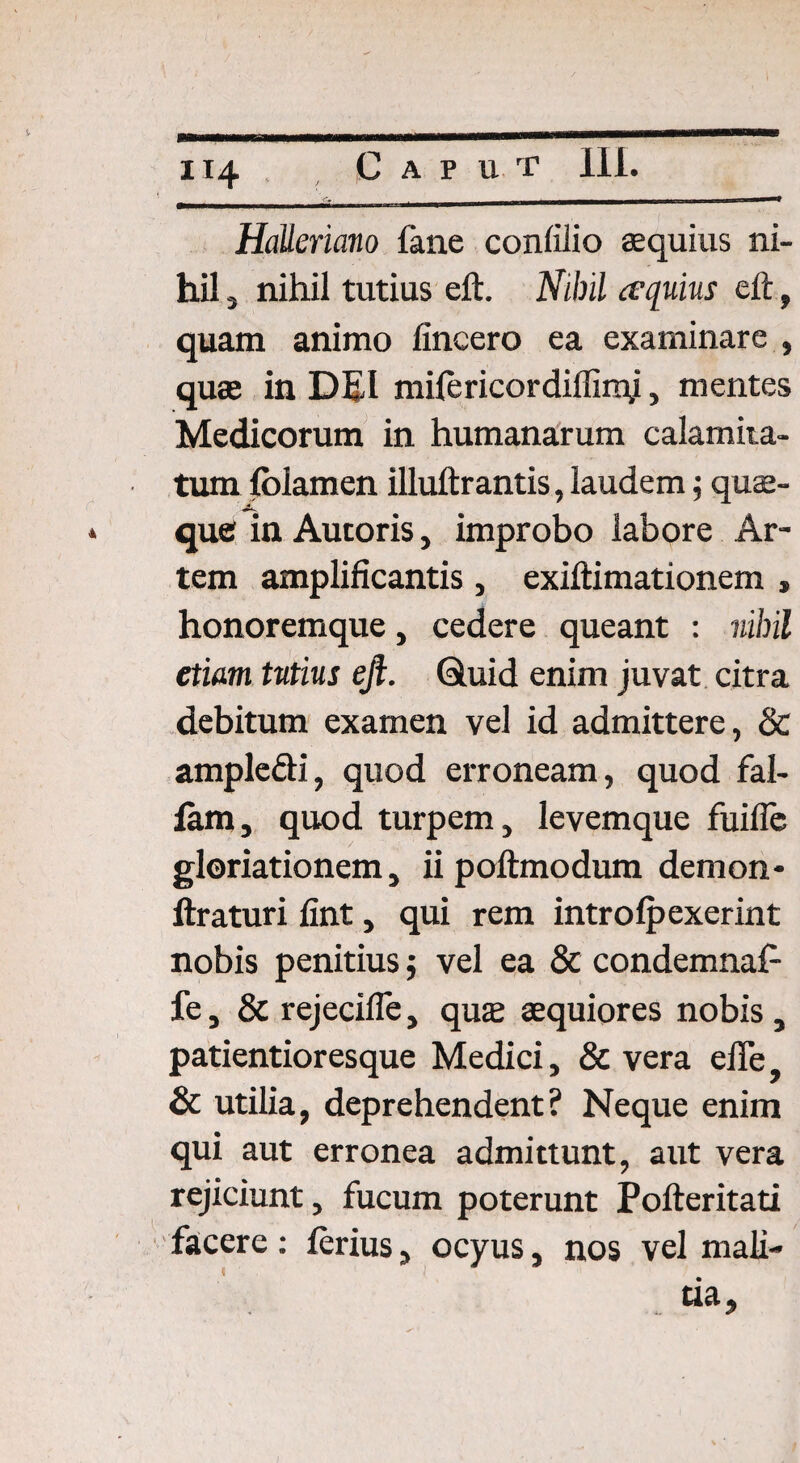 H4 . Caput Ili. 'y _ _» HaUeriano fane confilio aequius ni¬ hil , nihil tutius eft. Nihil equius eft, quam animo lincero ea examinare , quae in DEI mifericordiffimj, mentes Medicorum in humanarum calamita¬ tum fblamen illuftrantis, laudem; quae¬ que in Autoris, improbo labore Ar¬ tem amplificantis, exiftimationem , honoremque, cedere queant : nihil etiam tutius eft. Quid enim juvat citra debitum examen vel id admittere, & ample&i, quod erroneam, quod fal¬ lam, quod turpem, levemque fuifle gloriationem, ii poftmodum demon* liraturi fint, qui rem introlpexerint nobis penitius $ vel ea & condemnaf- fe, & rejecifie, quae aequiores nobis , patientioresque Medici, & vera efle, & utilia, deprehendent? Neque enim qui aut erronea admittunt, aut vera rejiciunt, fucum poterunt Pofteritati facere: ferius, ocyus, nos vel mali- ..