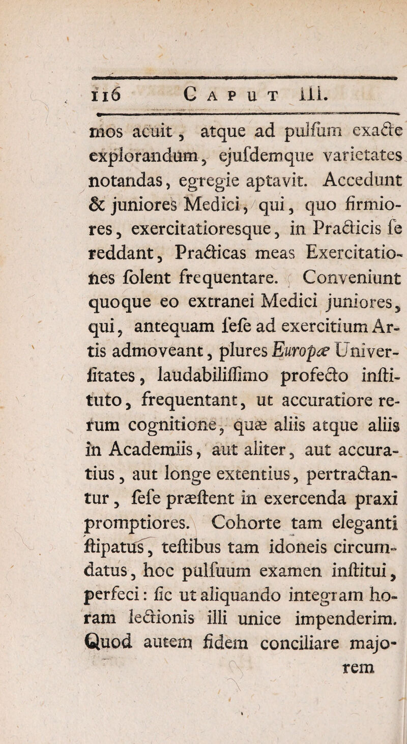 mos acuit, atque ad pulfum exafte explorandum, ejufdemque varietates notandas, egregie aptavit. Accedunt & juniores Medici, qui, quo firmio¬ res , exercitatioresque, in Praeficis fe reddant, Prahicas meas Exercitatio¬ nes fblent frequentare. Conveniunt quoque eo extranei Medici juniores, qui, antequam lefe ad exercitium Ar¬ tis admoveant, plures Europet Univer- fitates, laudabiliffimo profedo infti- tuto, frequentant, ut accuratiore re¬ rum cognitione, qua; aliis atque aliis in Academiis, aut aliter, aut accura¬ tius , aut longe extentius, pertrahan¬ tur , lefe prteftent in exercenda praxi promptiores.\ Cohorte tam eleganti ftipattfs, teftibus tam idoneis circum¬ datus, hoc pulfuum examen inftitui, perfeci: fic ut aliquando integram ho¬ ram lehionis illi unice impenderim. Quod autem fidem conciliare majo¬ rem • ' : I I