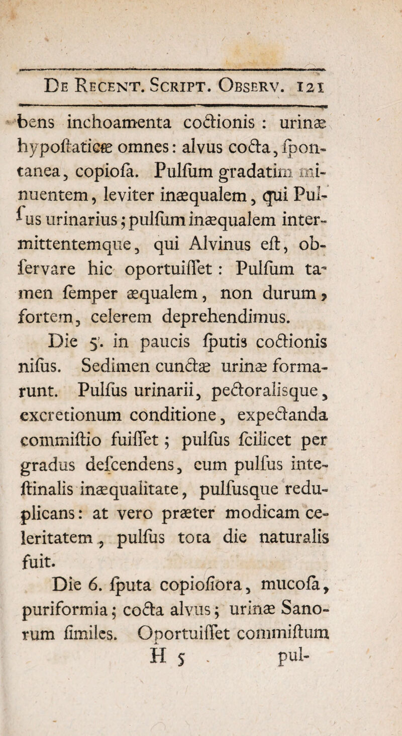 bens inchoamenta codionis : urina; hypoftaticffi omnes: alvus coda, fpon- tanea, copiofa. Pulfum gradatim mi¬ nuentem , leviter inaequalem, qui Pul- ^ us urinarius; pulfum inaequalem inter- mittentemque, qui Alvinus eft, ob- fervare hic oportuiflfet: Pulfum ta’ men femper aequalem, non durum > fortem, celerem deprehendimus. Die 5’. in paucis fputis codionis nifus. Sedimen eundae urinae forma¬ runt. Pulfus urinarii, pedor alisque, excretionum conditione, expedanda commiftio fuilTet; pulfus fcilicet per gradus defcendens, cum pulfus inte- ftinalis inaequalitate, pulfusque redu- plicans: at vero praeter modicam ce¬ leritatem , pulfus tota die naturalis fuit. Die 6. fputa copiofiora, mucofa, puriformia; coda alvus; urina; Sano¬ rum fimiles. Onortuiffet commiftum H S • pul-