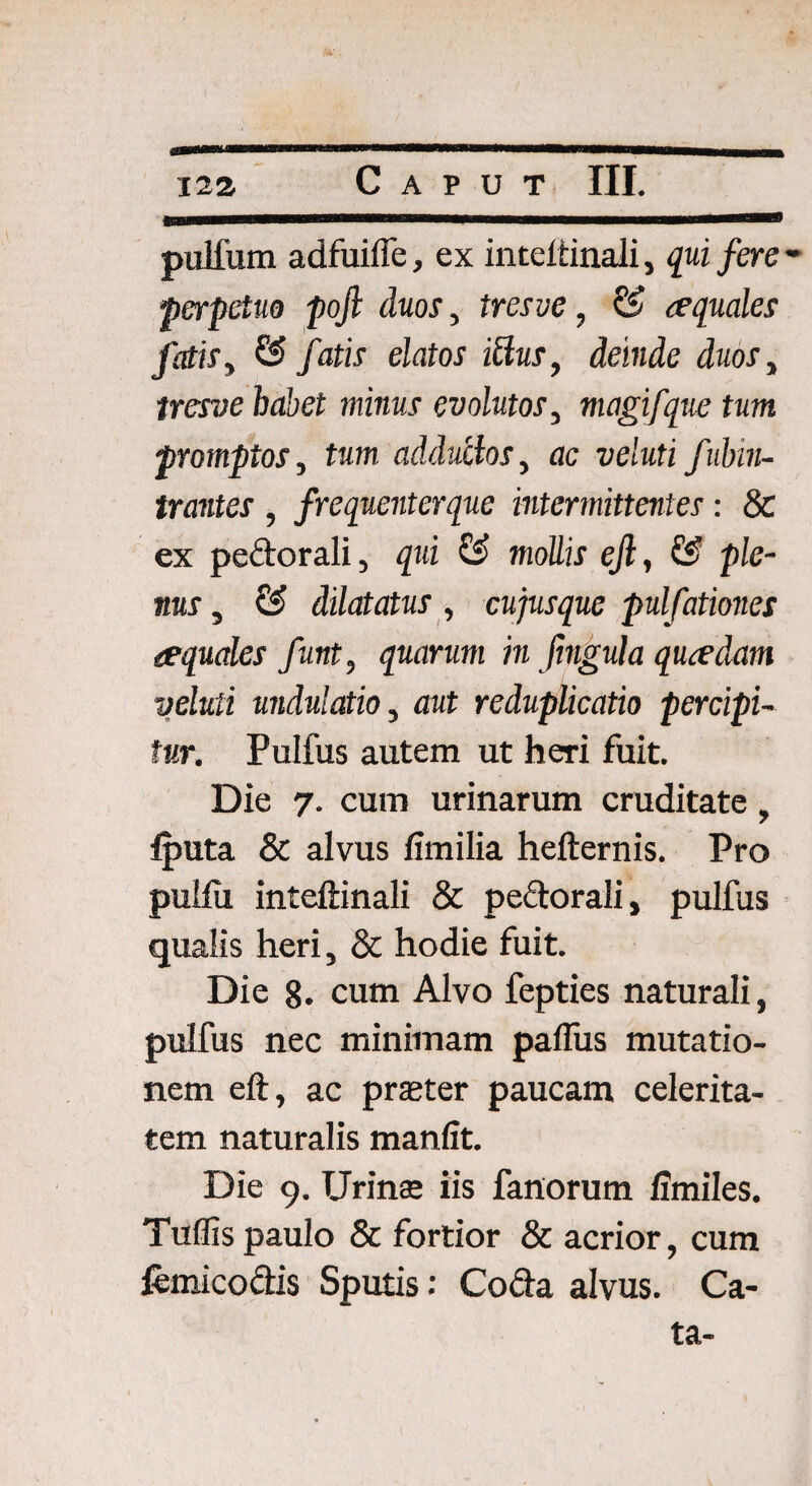 ( 122 Caput III. pulfum adfuiffe, ex inteitinali, qui fere * perpetue pojl duos, tresve, & aequales fatis y & fatis elatos ittus, deinde duoSy tresve habet minus evolutos, magifque tum promptos, tum adductos, ac veluti fubin- trantes , frequenterque intermittentes: & ex pedorali, qui & mollis efi, & ple¬ nus , & dilatatus, cujusque pulfationes aequales funt, quarum in fingula quredam veluti undulatioy aut reduplicatio percipi¬ tur. Pulfus autem ut heri fuit. Die 7. cum urinarum cruditate, iputa & alvus fimilia hefternis. Pro puiiu inteitinali & pedorali, pulfus qualis heri, & hodie fuit. Die 8. cum Alvo fepties naturali, pulfus nec minimam paifus mutatio¬ nem eit, ac praeter paucam celerita¬ tem naturalis manfit. Die 9. TJrinse iis fanorum iimiles. Tuffis paulo & fortior & acrior, cum iemicodis Sputis; Coda alvus. Ca¬ ta-