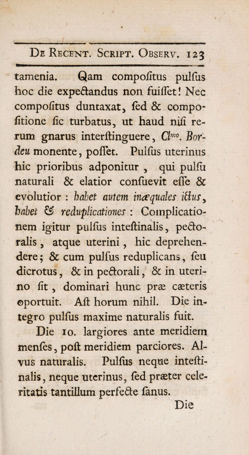 \ ) De Recent. Script. Observ. 123 tamenia. Qam compoiitus pullus hoc die expeftandus non fuiflet! Nec compoiitus duntaxat, led & compo- fitione lic turbatus, ut haud nili re¬ rum gnarus interItinguere, Clm°. Bor- deu monente, poffet. Pullus uterinus hic prioribus adponitur , qui pulfu naturali & elatior conliievit effe & evolutior : habet autem ince quales icitis, habet & reduplicationes : Complicatio¬ nem igitur pullus inteftinalis, pedto- ralis , atque uterini, hic deprehen¬ dere ; & cum pullus reduplicans, leu dicrotus, & in pedtorali, & in uteri¬ no lit, dominari hunc prae caeteris ©portuit. Alt horum nihil. Die in¬ tegro pullus maxime naturalis fuit. Die 10. largiores ante meridiem menles, polt meridiem parciores. Al¬ vus naturalis. Pullus neque intelti- nalis, neque uterinus, fed praeter cele¬ ritatis tantillum perfedte lanus. Die