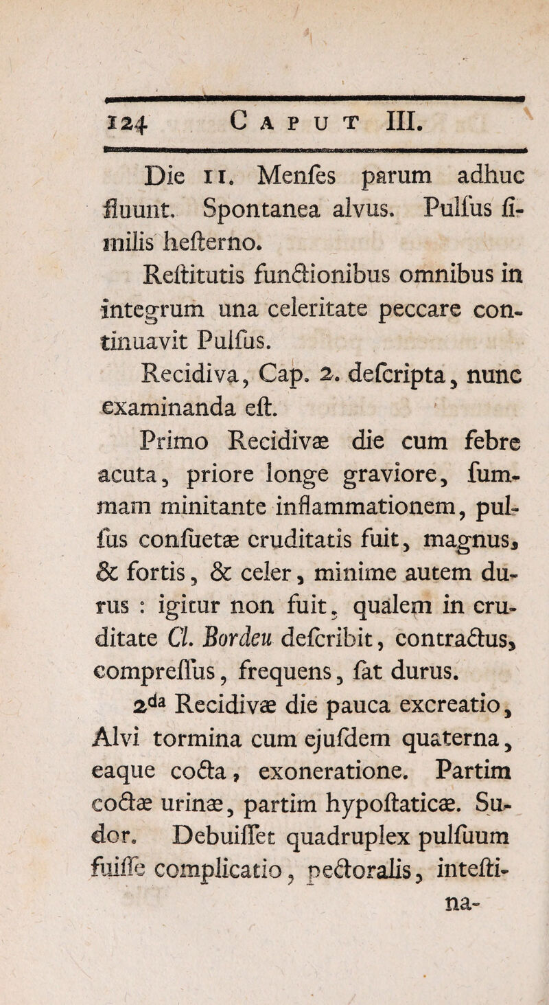 Die ii. Menfes parum adhuc fluunt. Spontanea alvus. Pulfus fi- inilis hefterno. Reftitutis fundionibus omnibus in integrum una celeritate peccare con¬ tinuavit Pulfus. Recidiva, Cap. 2. delcripta, nunc examinanda eft. Primo Recidiva* die cum febre acuta, priore longe graviore, fum- mam minitante inflammationem, pul¬ fus conluetae cruditatis fuit, magnus, & fortis, & celer, minime autem du¬ rus : igitur non fuit. qualem in cru¬ ditate Cl. Bordeu delcribit, contradus, compreflus, frequens, lat durus. 2da Recidivae die pauca excreatio, Alvi tormina cum cjufdern quaterna, eaque coda, exoneratione. Partim codae urinae, partim hypoftaticae. Su¬ dor. Debuiflet quadruplex pulfuum fuifle complicatio, pedoralis, intefti- na-