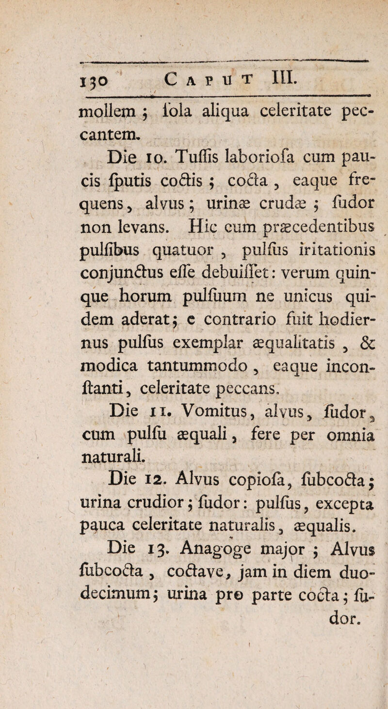 iao Caput III. • i / ■— .... .—....— — ■ nn|t mollem ; iola aliqua celeritate pec¬ cantem. Die io. Tuffis laboriofa cum pau¬ cis {putis codis ; coda , eaque fre¬ quens , alvus; urinae cruda; ; ludor non levans. Hic cum procedentibus pullibus quatuor , pullus iritationis conjundus elfe debuiflet: verum quin¬ que horum pulluum ne unicus qui¬ dem aderat; e contrario fuit hodier¬ nus pullus exemplar aequalitatis , & modica tantummodo , eaque incon- ftanti, celeritate peccans. Die ii. Vomitus, alvus, fudor, cum pullu aequali, fere per omnia naturali. Die 12. Alvus copiofa, fubcoda; urina crudior; fudor: pullus, excepta pauca celeritate naturalis, aequalis. Die 13. Anagoge major ; Alvus fubcoda , codave, jam in diem duo¬ decimum ; urina pro parte cocta; lu¬ dor. i