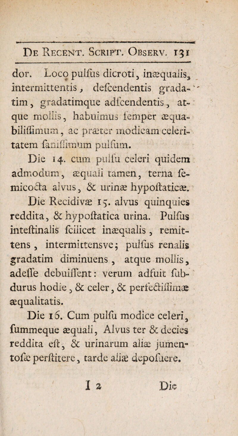 De Recent. Script. Observ. 131 ^ - --- I - - ■ — — — ■ ■—■■■ — - - “ ■ ' dor. Loco pullus dicroti, inaequalis, intermittentis, deicendentis grada-' tim, gradatimque adicendentis, at¬ que mollis, habuimus femper «qua- biliffimum, ac praeter modicam celeri¬ tatem fanidimum pulfum. JL Die 14. cum pulla celeri quidem admodum, aquali tamen, terna fe- micoeta alvus, <5t urinae hypoftaticae. Die Recidivas 15. alvus quinquies reddita, & hypoftatica urina. Pullus inteftinalis fciiicet inaequaiis, remit¬ tens , intermittensve; pullus renalis gradatim diminuens , atque mollis, adeffe debuiffent: verum adfuit fab- durus hodie, & celer, & perrebliuimae aequalitatis. Die 10. Cum pullu modice celeri, fummeque «quali, Alvus ter & decies reddita eft, & urinarum aliae jumen- tofe perftitere, tarde aliae depoluere. I * Die