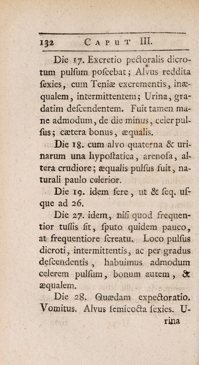 13$ C A P U T Die 17. Excretio pedoralis dicro¬ tum pullum pofcebat; Alvus reddita lexies, cum Tenis excrementis, inae¬ qualem , intermittentem; Urina, gra- datim delcendentem. Fuit tamen ma¬ ne admodum, de die minus, celer pul¬ lus ; cstera bonus, squalis. Die 18. cum alvo quaterna & uri¬ narum una hypoftatica, arenola, al¬ tera crudiore; squalis pulfus fuit, na¬ turali paulo celerior. Die 19. idem fere , ut & feq. uf- que ad 26. Die 27. idem , nifi quod frequen- tior tuffis iit, fputo. quidem pauco, at frequentiore Icreatu. Loco pullus dicroti, intermittentis, ac per gradus defcendentis , habuimus admodum celerem pulfum, bonum autem , St squalem. Die 28. Qusdam expe&oratio. Vomitus. Alvus lcmicofta lexies. U- rma