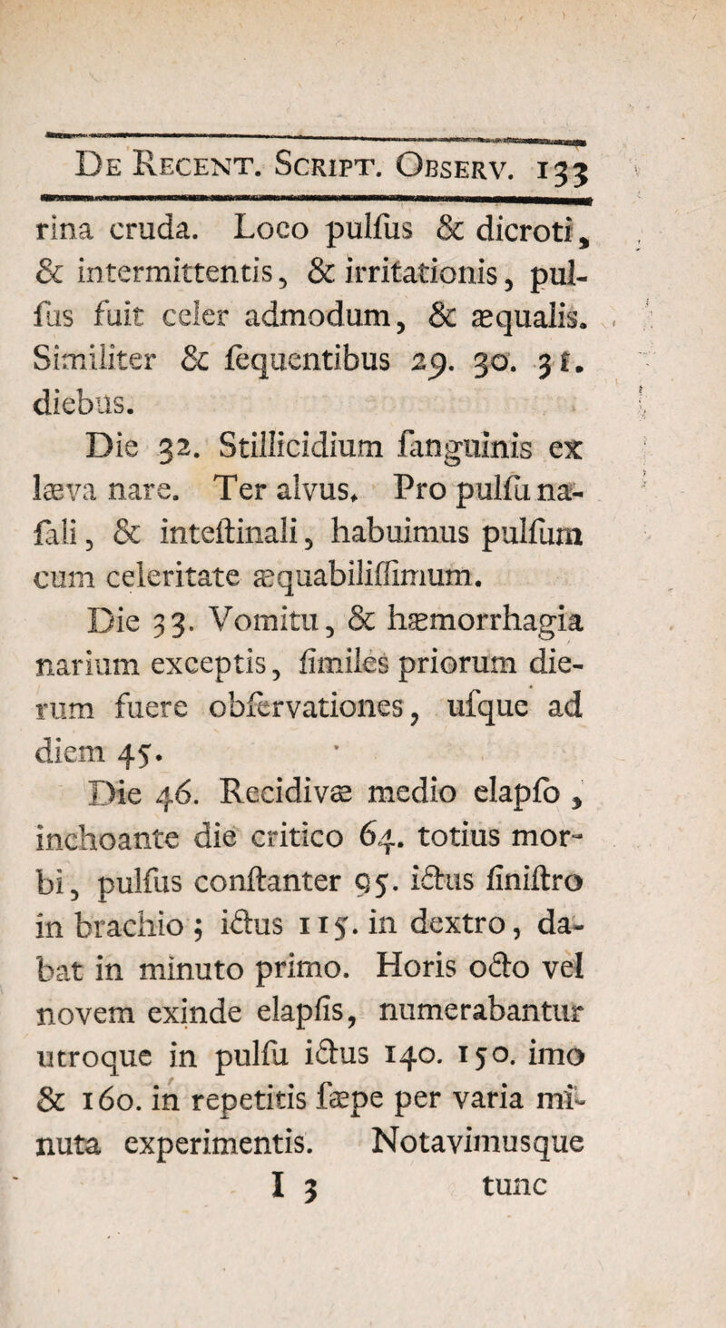 rina cruda. Loco pullus & dicroti, 8c intermittentis, & irritationis, pul¬ lus fuit celer admodum, & aequalis. Similiter 8c fequentibus 29. 30. 3 t. diebus. Die 32. Stillicidium fanguinis ex Iceva nare. Ter alvus. Pro pullu na- fali, & inteftinali, habuimus pulfum cum celeritate aequabiliffimum. Die 33. Vomitu, & haemorrhagia narium exceptis, fimiles priorum die¬ rum fuere obfervationes, ufque ad diem 45. Die 46. Reeidivte medio elapfo , inchoante die critico 64. totius mor¬ bi, pulfus conftanter 95. idus finiftro in brachio; idus 115. in dextro, da¬ bat in minuto primo. Horis odo vel novem exinde elapiis, numerabantur utroque in pulfu idus 140. 150. imo & 160. in repetitis fepe per varia mi¬ nuta experimentis. Notavimusque