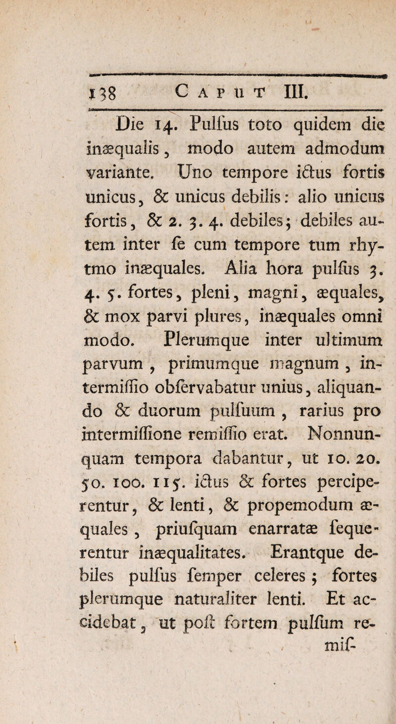 1 Wwnwi n Die 14. Pullus toto quidem die inaequalis, modo autem admodum variante. Uno tempore iftus fortis unicus, & unicus debilis: alio unicus fortis, & 2. 3. 4. debiles; debiles au¬ tem inter le cum tempore tum rhy- tmo inaequales. Alia hora pullus 3. 4. 5. fortes, pleni, magni, aequales, & mox parvi plures, inaequales omni modo. Plerumque inter ultimum parvum , primumque magnum , in- termiflio oblervabatur unius, aliquan¬ do & duorum pulfuum , rarius pro intermiflione remiffio erat. Monnun- quam tempora dabantur, ut xo. 20. 50. 100. 11 $. idus & fortes percipe¬ rentur , & lenti, & propemodum ae¬ quales , priulquam enarratae feque- rentur inaequalitates. Erantque de¬ biles pulfus femper celeres ; fortes plerumque naturaliter lenti. Et ac¬ cidebat 3 ut poil fortem pullum re- mif-