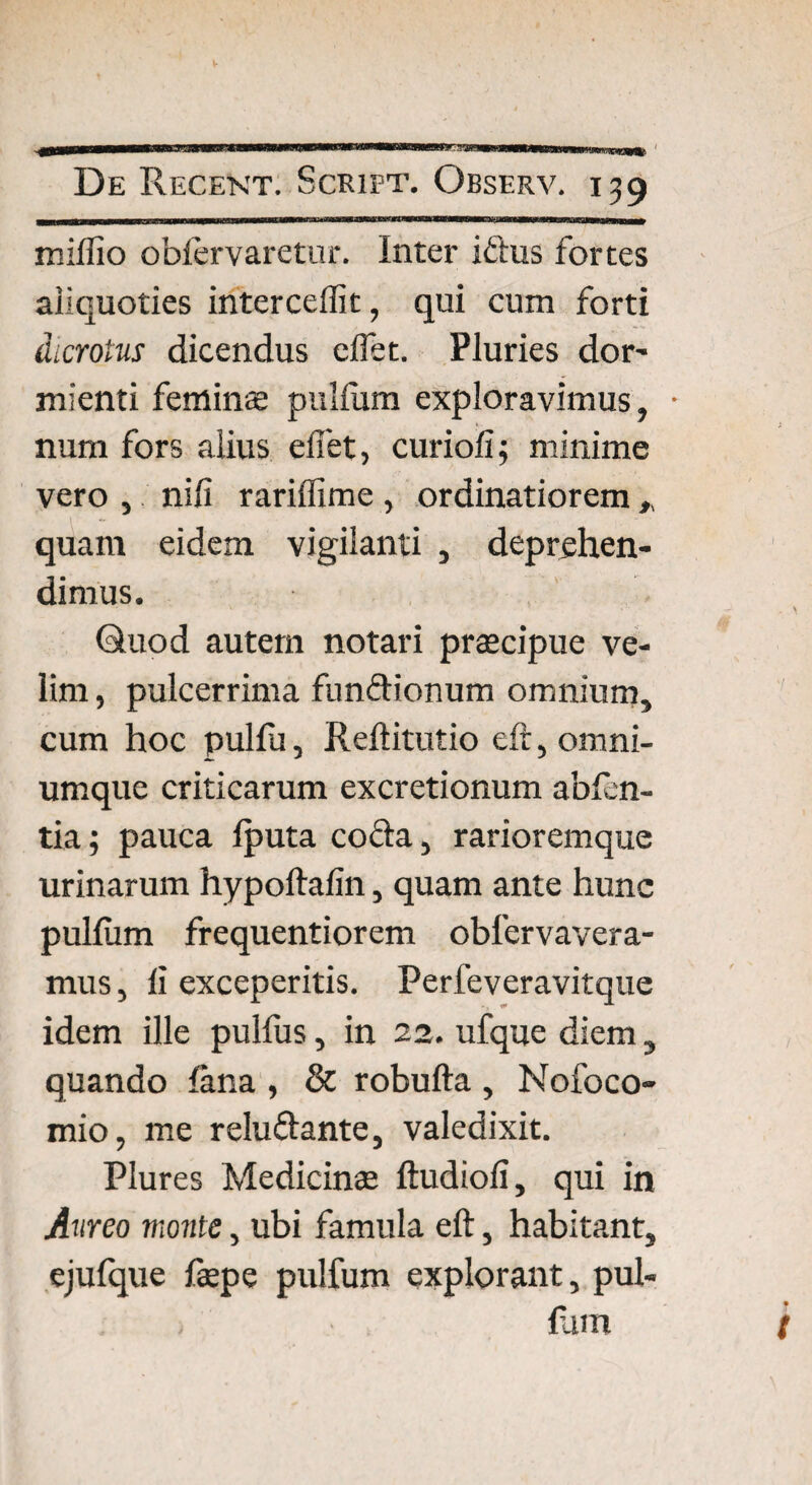 ■Hrnraei De Recent. Scrift. Observ. 139 miflio oblervaretur. Inter iftus fortes aliquoties interceffit, qui cum forti dicrotus dicendus e flet. Pluries dor- mienti feminae pullum exploravimus, • num fors alius efiet, curiofi; minime vero , nili rariflime , ordinatiorem , quam eidem vigilanti , deprehen¬ dimus. Quod autem notari praecipue ve¬ lim , pulcerrima fu n flionum omnium, cum hoc pulfu, Reftitutio eft, omni- umque criticarum excretionum abfen- tia; pauca fputa coffa, rarioremque urinarum hypoftalin, quam ante hunc pullum frequentiorem obfervavera- mus, li exceperitis. Perfeveravitque idem ille pulfus, in 22. ufque diem, quando fana , & robufta , Nofoco- mio, me relu&ante, valedixit. Plures Medicinae ftudioli, qui in Aureo monte, ubi famula eft, habitant, ejufque faepe pulfum explorant, pul¬ lum /