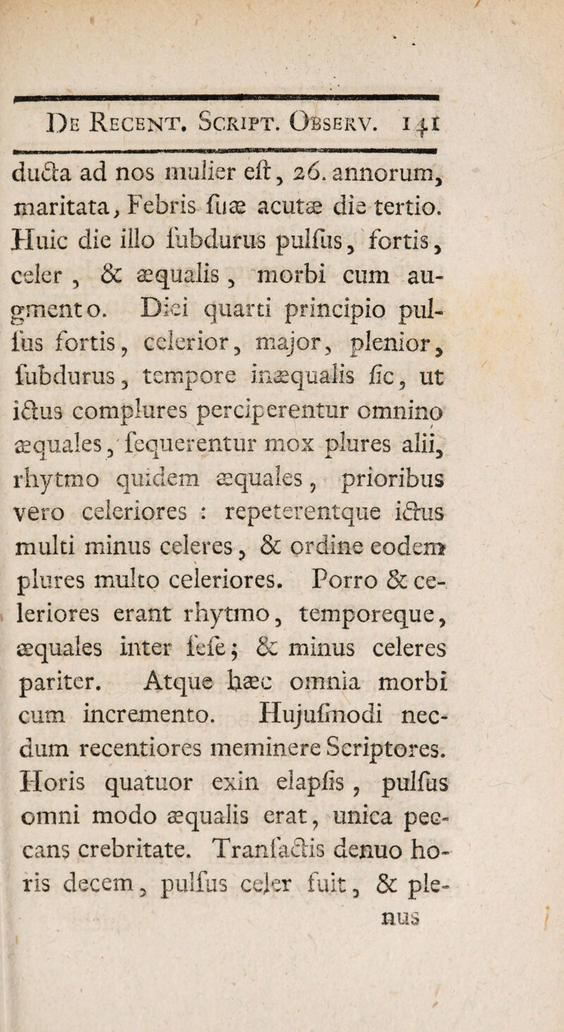 / De Recent. Script. Observ. 141 dufta ad nos mulier eft, 26. annorum, maritata, Febris fu te acuts die tertio. Huic die illo fubdufus pulfus, fortis, celer , & squalis , morbi cum au¬ gmento. Diei quarti principio pul¬ lus fortis, celerior, major, plenior, fubdurus, tempore inaequalis fic, ut i&us complures perciperentur omnino souales, fequerentur mox nlures alii, i / i JL J rhytmo quidem squales, prioribus vero celeriores : repeterentque ifhis multi minus celeres, & ordine eodem plures multo celeriores. Porro & ce¬ leriores erant rhytmo, temporeque, squales inter fele; & minus celeres pariter. Atque hsc omnia morbi cum incremento. Hujulinodi nec¬ dum recentiores meminere Scriptores. Horis quatuor exin elaplis, pulfus omni modo squalis erat, unica pec¬ cans crebritate. Traniaclis denuo ho¬ ris decem, pulfus celer fuit, & ple¬ nus